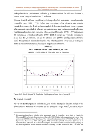 Información facilitada por el Programa de Formación Inmobiliaria de la Universidad Autónoma de Madrid.
                                          http://www.uam.es/inmobiliaria


en España más de 3 millones de viviendas, y se han terminado 2,6 millones, situando el
parque actual en aproximadamente 21 millones.

El ritmo de edificación en este último periodo (gráfico 3-3) supera con creces la anterior
expansión entre 1986 y 1990. Habría que remontarse a los primeros años setenta,
cuando la construcción de viviendas se aceleró de forma extraordinaria como respuesta
a la perentoria necesidad de ellas en las áreas urbanas que venía provocando el éxodo
rural de aquellos años, para encontrar cifras equiparables: entre 1970 y 1977 se iniciaron
1,8 millones de viviendas; sólo entre 1998 y 2001 el número de viviendas iniciadas ya
es de más de 1,9 millones. En los dos últimos años (2000 y 2001) parece detectarse
cierta desaceleración en ese crecimiento, pero ésta obedecería, sobre todo, a un reajuste
de los elevados volúmenes de producción de períodos anteriores.
                                                             GRÁFICO 3-3
                              VIVIENDAS INICIADAS Y TERMINADAS, 1977-2001
                              (Visados y certificaciones de fin de obra. Miles de viviendas)

                 600


                 500


                 400


                 300


                 200


                 100


                   0
                       1977


                                 1979


                                        1981


                                               1983


                                                      1985


                                                                1987


                                                                         1989


                                                                                 1991


                                                                                        1993


                                                                                               1995


                                                                                                      1997


                                                                                                             1999


                                                                                                                    2001




                                                             Iniciadas          Terminadas

Fuente: INE, Boletín Mensual de Estadística. [Publicación en línea: <ine.es/tempus>]

La vivienda protegida

Pese a esta fuerte expansión inmobiliaria, por encima de algunos cálculos acerca de las
previsiones de demanda de viviendas de uso principal a largo plazo22, los altos precios


22
     Diversos estudios ofrecen cálculos sobre la demanda anual de viviendas a largo plazo en España. En
     febrero de 2001, el boletín Situación Inmobiliaria del BBVA fijaba la demanda potencial a largo plazo
     en torno a 350.000 viviendas familiares. Una estimación aún más reciente (FUNCAS, Cuadernos de
     Información Económica, nº63, julio-agosto 2001) estima la demanda residencial derivada de la
     estructura de la población, de la creación de empleo, de las necesidades de renovación del parque y de
     las tasas migratorias, en un intervalo de entre 370.000 y 410.000 unidades al año. Las cifras son


                                                                                                                           55
 