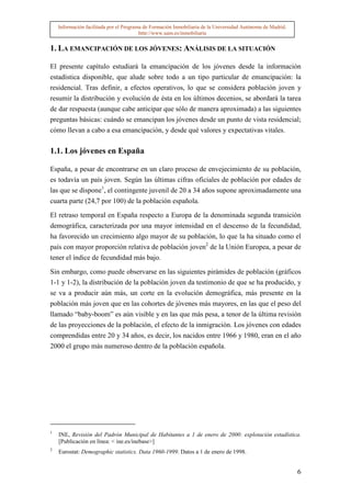Información facilitada por el Programa de Formación Inmobiliaria de la Universidad Autónoma de Madrid.
                                         http://www.uam.es/inmobiliaria


1. LA EMANCIPACIÓN DE LOS JÓVENES: ANÁLISIS DE LA SITUACIÓN

El presente capítulo estudiará la emancipación de los jóvenes desde la información
estadística disponible, que alude sobre todo a un tipo particular de emancipación: la
residencial. Tras definir, a efectos operativos, lo que se considera población joven y
resumir la distribución y evolución de ésta en los últimos decenios, se abordará la tarea
de dar respuesta (aunque cabe anticipar que sólo de manera aproximada) a las siguientes
preguntas básicas: cuándo se emancipan los jóvenes desde un punto de vista residencial;
cómo llevan a cabo a esa emancipación, y desde qué valores y expectativas vitales.

1.1. Los jóvenes en España

España, a pesar de encontrarse en un claro proceso de envejecimiento de su población,
es todavía un país joven. Según las últimas cifras oficiales de población por edades de
las que se dispone1, el contingente juvenil de 20 a 34 años supone aproximadamente una
cuarta parte (24,7 por 100) de la población española.

El retraso temporal en España respecto a Europa de la denominada segunda transición
demográfica, caracterizada por una mayor intensidad en el descenso de la fecundidad,
ha favorecido un crecimiento algo mayor de su población, lo que la ha situado como el
país con mayor proporción relativa de población joven2 de la Unión Europea, a pesar de
tener el índice de fecundidad más bajo.

Sin embargo, como puede observarse en las siguientes pirámides de población (gráficos
1-1 y 1-2), la distribución de la población joven da testimonio de que se ha producido, y
se va a producir aún más, un corte en la evolución demográfica, más presente en la
población más joven que en las cohortes de jóvenes más mayores, en las que el peso del
llamado “baby-boom” es aún visible y en las que más pesa, a tenor de la última revisión
de las proyecciones de la población, el efecto de la inmigración. Los jóvenes con edades
comprendidas entre 20 y 34 años, es decir, los nacidos entre 1966 y 1980, eran en el año
2000 el grupo más numeroso dentro de la población española.




1
    INE, Revisión del Padrón Municipal de Habitantes a 1 de enero de 2000: explotación estadística.
    [Publicación en línea: < ine.es/inebase>]
2
    Eurostat: Demographic statistics. Data 1960-1999. Datos a 1 de enero de 1998.


                                                                                                             6
 