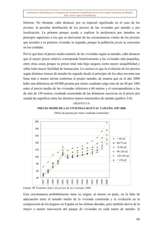 Información facilitada por el Programa de Formación Inmobiliaria de la Universidad Autónoma de Madrid.
                                        http://www.uam.es/inmobiliaria


Informe. No obstante, cabe destacar, por su especial significado en el caso de los
jóvenes, la peculiar distribución de los precios de las viviendas por tamaño y por
localización. La primera porque ayuda a explicar la preferencia por tamaños en
principio superiores a los que se derivarían de las circunstancias vitales de los jóvenes
que acceden a su primera vivienda; la segunda, porque la población joven se concentra
en las ciudades.

Por lo que hace al precio medio unitario de las viviendas según su tamaño, cabe destacar
que el mayor precio relativo corresponde históricamente a las viviendas más pequeñas,
entre otras cosas porque su precio total más bajo asegura cierta mayor asequibilidad y
sobre todo mayor facilidad de transacción. Lo curioso es que la evolución de los precios
según distintos tramos de tamaño ha seguido desde el principio de los años noventa una
línea más o menos alcista conforme al propio tamaño, de manera que en el año 2000
hubo una diferencia de 60.000 pesetas por metro cuadrado (algo más de un 44 por 100)
entre el precio medio de las viviendas inferiores a 60 metros y el correspondiente a las
de más de 150 metros, resultado acumulado de las distancias sucesivas en el precio por
unidad de superficie entre los distintos tramos intermedios de tamaño (gráfico 3-8).
                                                                GRÁFICO 3-8
             PRECIO MEDIO DE LAS VIVIENDAS SEGÚN SU TAMAÑO, 1987-2000
                                      (Miles de pesetas por metro cuadrado construido)


          200

          180

          160
                                                                                                                     < 60 m2
          140                                                                                                        60-75 m2
                                                                                                                     75-90 m2
          120
                                                                                                                     90-120 m2
          100                                                                                                        120-150 m2
                                                                                                                     > 150 m2
           80

           60

           40
                 1987
                        1988
                               1989
                                        1990
                                               1991
                                                      1992
                                                             1993
                                                                    1994
                                                                           1995
                                                                                  1996
                                                                                         1997
                                                                                                1998
                                                                                                       1999
                                                                                                              2000




Fuente: Mº Fomento, Índice de precios de las viviendas 2000.

Esta circunstancia probablemente tiene su origen, al menos en parte, en la falta de
adecuación entre el tamaño medio de la vivienda construida y la evolución en la
composición de los hogares en España en las últimas décadas, pero también deriva de la
mayor o menor renovación del parque de viviendas en cada tramo de tamaño: la


                                                                                                                                  60
 