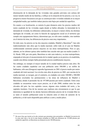 Información facilitada por el Programa de Formación Inmobiliaria de la Universidad Autónoma de Madrid.
                                          http://www.uam.es/inmobiliaria


disminución de la demanda de las viviendas más grandes proviene con certeza del
menor tamaño medio de las familias, e influye en la situación de los precios; a su vez, la
progresiva menor frecuencia con que se construyen tales viviendas redunda en su mayor
antigüedad media, que también induce precios más bajos por unidad de superficie.

En cuanto a su localización, es notoria la gran distancia entre los precios medios del
metro cuadrado de las viviendas según donde se hallen ubicadas: la intensidad de la
demanda de vivienda, los diferentes submercados, la mayor o menor oferta, las distintas
tipologías de vivienda, así como la función de segregación social en el territorio que
cumple este equipamiento básico, determinan que, no sólo entre ciudades, sino también
en el interior de éstas, las diferencias de precios sean muy importantes.

En todo caso, los precios en las dos mayores ciudades, Madrid y Barcelona24, han sido
tradicionalmente más altos que la media nacional, sobre todo en el caso de Madrid,
condicionando asimismo precios mayores en sus áreas metropolitanas. Pero es que,
además, en los últimos quince años también han crecido más que esa media (cuadro 3-
4). Desde 1998, por otra parte, Barcelona es más cara todavía y su área metropolitana,
empujada al alza por el encarecimiento de la ciudad, iguala ya en precios a la madrileña,
cuando esta última siempre había presentado precios notablemente mayores.

Sin embargo, no siempre el mayor tamaño de la ciudad implica precios más altos. De
las cuatro ciudades españolas con una población entre 500.000 y un millón de
habitantes, sólo una (Zaragoza) superaba ligeramente en 2001 el precio medio por metro
cuadrado del total nacional. Los niveles más altos de precios en 2001, por encima de la
media nacional, se recogen, por el contrario, en ciudades con entre 100.000 y 500.000
habitantes (excluidos los pertenecientes a las áreas de influencia de Madrid o
Barcelona), donde el promedio fue de 197.000 pesetas por metro cuadrado. Entre estas
ciudades se encuentran varias cuyos precios, en el año 2000, estaban entre los más
elevados del país: las tres capitales vascas, algunas otras ciudades del norte, y las
capitales insulares. Una de las razones que explican esta circunstancia es que lo que
determina (a igualdad de los demás factores) diferentes precios de la vivienda libre no
es tanto el tamaño poblacional como la relación entre el ritmo de aumento de la
población y el del suelo disponible para edificar a corto y medio plazo.




24
     De nuevo hay que insistir en la alta varianza que presentan estos promedios: en Madrid, los precios de
     la zona más cara y los de la más barata arrojaban en 2000 una diferencia de 123.000 pesetas por
     unidad de superficie; en Barcelona esa distancia era de 108.000 pesetas.


                                                                                                              61
 