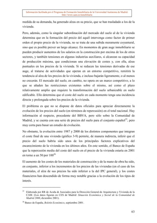 Información facilitada por el Programa de Formación Inmobiliaria de la Universidad Autónoma de Madrid.
                                           http://www.uam.es/inmobiliaria


medida de su demanda, ha generado alzas en su precio, que se han trasladado a los de la
vivienda.

Pero, además, como la singular subordinación del mercado del suelo al de la vivienda
determina que en la formación del precio del aquél intervenga como factor de primer
orden el propio precio de la vivienda, no se trata de una subida meramente coyuntural,
sino que es posible prever un largo alcance. En momentos de gran auge inmobiliario se
pueden producir aumentos de los salarios en la construcción por encima de los de otros
sectores, y también tensiones en algunas industrias auxiliares, si alcanzan su capacidad
de producción máxima, que condicionan una elevación de costes y, con ella, alzas
puntuales en los precios de la vivienda. Si se reducen las tensiones derivadas de ese
auge, al tratarse de actividades que operan en un entorno competitivo, remitirá la
tendencia al alza de los precios de la vivienda, e incluso bajarán ligeramente, o al menos
no crecerán. El mercado del suelo, en cambio, no opera en un marco competitivo, a lo
que se añaden las restricciones existentes sobre el mismo, así como el plazo
relativamente amplio que requiere la transformación del suelo urbanizable en suelo
edificable. Ello determina que el coste del suelo en cada momento tenga una incidencia
directa y prolongada sobre los precios de la vivienda.

El problema es que no se dispone de datos oficiales para apreciar directamente la
evolución de los precios del suelo (en términos de repercusión) en el total nacional. Hay
información al respecto, procedente del BBVA, pero sólo sobre la Comunidad de
Madrid, y se cuenta con una serie de precios del suelo para el conjunto español25, pero
muy corta para basar un estudio de evolución.

No obstante, la evolución entre 1987 y 2000 de los distintos componentes que integran
el coste final de una vivienda (gráfico 3-9) permite, de manera indirecta, inferir que el
precio del suelo habría sido unos de los principales factores explicativos del
encarecimiento de la vivienda en los últimos años. En este sentido, el Banco de España
que la repercusión media del coste del suelo en el precio de la vivienda estaría en 2001
en torno a un 50 por 10026

El aumento de los costes de los materiales de construcción y de la mano de obra ha sido,
en conjunto, inferior a los incrementos de los precios de las viviendas (en el caso de los
materiales, el alza de sus precios ha sido inferior a la del IPC general), y los costes
financieros han descendido de forma muy notable gracias a la evolución de los tipos de
interés.


25
      Elaborada por RR de Acuña & Asociados para la Dirección General de Arquitectura y Vivienda de la
      CAM. (Los datos figuran en CES de Madrid: Situación Económica y Social de la Comunidad de
      Madrid 2000, diciembre 2001).
26
     Banco de España, Boletín Económico, septiembre 2001.


                                                                                                               63
 