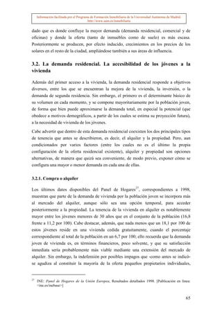 Información facilitada por el Programa de Formación Inmobiliaria de la Universidad Autónoma de Madrid.
                                          http://www.uam.es/inmobiliaria


dado que es donde confluye la mayor demanda (demanda residencial, comercial y de
oficinas) y donde la oferta (tanto de inmuebles como de suelo) es más escasa.
Posteriormente se producen, por efecto inducido, crecimientos en los precios de los
solares en el resto de la ciudad, ampliándose también a sus áreas de influencia.

3.2. La demanda residencial. La accesibilidad de los jóvenes a la
vivienda

Además del primer acceso a la vivienda, la demanda residencial responde a objetivos
diversos, entre los que se encuentran la mejora de la vivienda, la inversión, o la
demanda de segunda residencia. Sin embargo, el primero es el determinante básico de
su volumen en cada momento, y se compone mayoritariamente por la población joven,
de forma que bien puede aproximarse la demanda total, en especial la potencial (que
obedece a motivos demográficos, a partir de los cuales se estima su proyección futura),
a la necesidad de vivienda de los jóvenes.

Cabe advertir que dentro de esta demanda residencial coexisten los dos principales tipos
de tenencia que antes se describieron, es decir, el alquiler y la propiedad. Pero, aun
condicionados por varios factores (entre los cuales no es el último la propia
configuración de la oferta residencial existente), alquiler y propiedad son opciones
alternativas, de manera que quizá sea conveniente, de modo previo, exponer cómo se
configura una mayor o menor demanda en cada una de ellas.


3.2.1. Compra o alquiler

Los últimos datos disponibles del Panel de Hogares27, correspondientes a 1998,
muestran que parte de la demanda de vivienda por la población joven se incorpora más
al mercado del alquiler, aunque sólo sea una opción temporal, para acceder
posteriormente a la propiedad. La tenencia de la vivienda en alquiler es notablemente
mayor entre los jóvenes menores de 30 años que en el conjunto de la población (16,8
frente a 11,2 por 100). Cabe destacar, además, que nada menos que un 18,1 por 100 de
estos jóvenes reside en una vivienda cedida gratuitamente, cuando el porcentaje
correspondiente al total de la población en un 6,7 por 100; ello recuerda que la demanda
joven de vivienda es, en términos financieros, poco solvente, y que su satisfacción
inmediata sería probablemente más viable mediante una extensión del mercado de
alquiler. Sin embargo, la indefensión por posibles impagos que -como antes se indicó-
se agudiza al constituir la mayoría de la oferta pequeños propietarios individuales,


27
     INE: Panel de Hogares de la Unión Europea, Resultados detallados 1998. [Publicación en línea:
     <ine.es/inebase>]


                                                                                                              65
 