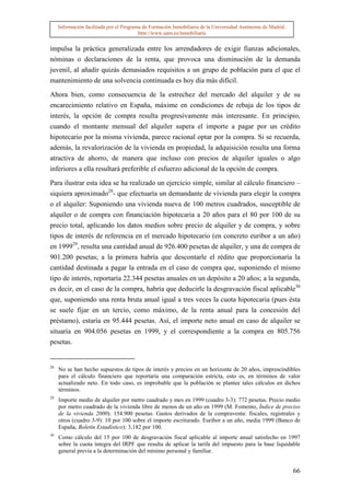 Información facilitada por el Programa de Formación Inmobiliaria de la Universidad Autónoma de Madrid.
                                          http://www.uam.es/inmobiliaria


impulsa la práctica generalizada entre los arrendadores de exigir fianzas adicionales,
nóminas o declaraciones de la renta, que provoca una disminución de la demanda
juvenil, al añadir quizás demasiados requisitos a un grupo de población para el que el
mantenimiento de una solvencia continuada es hoy día más difícil.

Ahora bien, como consecuencia de la estrechez del mercado del alquiler y de su
encarecimiento relativo en España, máxime en condiciones de rebaja de los tipos de
interés, la opción de compra resulta progresivamente más interesante. En principio,
cuando el montante mensual del alquiler supera el importe a pagar por un crédito
hipotecario por la misma vivienda, parece racional optar por la compra. Si se recuerda,
además, la revalorización de la vivienda en propiedad, la adquisición resulta una forma
atractiva de ahorro, de manera que incluso con precios de alquiler iguales o algo
inferiores a ella resultará preferible el esfuerzo adicional de la opción de compra.

Para ilustrar esta idea se ha realizado un ejercicio simple, similar al cálculo financiero –
siquiera aproximado28- que efectuaría un demandante de vivienda para elegir la compra
o el alquiler: Suponiendo una vivienda nueva de 100 metros cuadrados, susceptible de
alquiler o de compra con financiación hipotecaria a 20 años para el 80 por 100 de su
precio total, aplicando los datos medios sobre precio de alquiler y de compra, y sobre
tipos de interés de referencia en el mercado hipotecario (en concreto euribor a un año)
en 199929, resulta una cantidad anual de 926.400 pesetas de alquiler, y una de compra de
901.200 pesetas; a la primera habría que descontarle el rédito que proporcionaría la
cantidad destinada a pagar la entrada en el caso de compra que, suponiendo el mismo
tipo de interés, reportaría 22.344 pesetas anuales en un depósito a 20 años; a la segunda,
es decir, en el caso de la compra, habría que deducirle la desgravación fiscal aplicable30
que, suponiendo una renta bruta anual igual a tres veces la cuota hipotecaria (pues ésta
se suele fijar en un tercio, como máximo, de la renta anual para la concesión del
préstamo), estaría en 95.444 pesetas. Así, el importe neto anual en caso de alquiler se
situaría en 904.056 pesetas en 1999, y el correspondiente a la compra en 805.756
pesetas.


28
     No se han hecho supuestos de tipos de interés y precios en un horizonte de 20 años, imprescindibles
     para el cálculo financiero que reportaría una comparación estricta, esto es, en términos de valor
     actualizado neto. En todo caso, es improbable que la población se plantee tales cálculos en dichos
     términos.
29
     Importe medio de alquiler por metro cuadrado y mes en 1999 (cuadro 3-3): 772 pesetas. Precio medio
     por metro cuadrado de la vivienda libre de menos de un año en 1999 (M. Fomento, Índice de precios
     de la vivienda 2000): 154.900 pesetas. Gastos derivados de la compraventa: fiscales, registrales y
     otros (cuadro 3-9): 10 por 100 sobre el importe escriturado. Euribor a un año, media 1999 (Banco de
     España, Boletín Estadístico): 3,182 por 100.
30
     Como cálculo del 15 por 100 de desgravación fiscal aplicable al importe anual satisfecho en 1997
     sobre la cuota íntegra del IRPF que resulta de aplicar la tarifa del impuesto para la base liquidable
     general previa a la determinación del mínimo personal y familiar.


                                                                                                              66
 