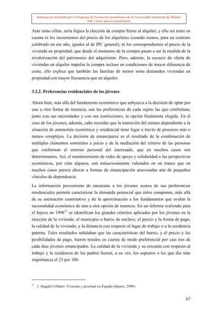 Información facilitada por el Programa de Formación Inmobiliaria de la Universidad Autónoma de Madrid.
                                          http://www.uam.es/inmobiliaria


Ante estas cifras, sería lógica la elección de compra frente al alquiler, y ello sin tener en
cuenta ni los incrementos del precio de los alquileres (cuando menos, para un contrato
celebrado en ese año, iguales al de IPC general), ni los correspondientes al precio de la
vivienda en propiedad, que desde el momento de la compra pasan a ser la medida de la
revalorización del patrimonio del adquiriente. Pero, además, la escasez de oferta de
viviendas en alquiler impulsa la compra incluso en condiciones de mayor diferencia de
coste; ello explica que también las familias de menor renta demanden viviendas en
propiedad con mayor frecuencia que en alquiler.


3.2.2. Preferencias residenciales de los jóvenes

Ahora bien, más allá del fundamento económico que subyazca a la decisión de optar por
una u otra forma de tenencia, son las preferencias de cada sujeto las que conforman,
junto con sus necesidades y con sus restricciones, la opción finalmente elegida. En el
caso de los jóvenes, además, cabe recordar que la transición del estatus dependiente a la
situación de autonomía económica y residencial tiene lugar a través de procesos más o
menos complejos. La decisión de emanciparse es el resultado de la combinación de
múltiples elementos sometidos a juicio y de la mediación del criterio de las personas
que conforman el entorno personal del interesado, que en muchos casos son
determinantes. Así, el mantenimiento de redes de apoyo y solidaridad o las perspectivas
económicas, por citar algunos, son minuciosamente valorados en un trance que en
muchos casos parece abocar a formas de emancipación atravesadas aún de pequeños
vínculos de dependencia.

La información proveniente de encuestas a los jóvenes acerca de sus preferencias
residenciales permite caracterizar la demanda potencial que éstos componen, más allá
de su estimación cuantitativa y de la aproximación a los fundamentos que avalan la
racionalidad económica de una u otra opción de tenencia. En un informe realizado para
el Injuve en 199831 se identifican los grandes criterios aplicados por los jóvenes en la
elección de la vivienda: el municipio o barrio de enclave, el precio y la forma de pago,
la calidad de la vivienda, y la distancia con respecto al lugar de trabajo o a la residencia
paterna. Tales resultados señalaban que las características del barrio, y el precio y las
posibilidades de pago, fueron tenidos en cuenta de modo preferencial por casi tres de
cada diez jóvenes emancipados. La calidad de la vivienda y su cercanía con respecto al
trabajo y la residencia de los padres fueron, a su vez, los aspectos a los que dio más
importancia el 23 por 100.




31
     J. Angulo Uribarri: Vivienda y juventud en España (Injuve, 1998)


                                                                                                              67
 
