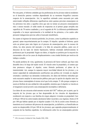 Información facilitada por el Programa de Formación Inmobiliaria de la Universidad Autónoma de Madrid.
                                          http://www.uam.es/inmobiliaria


Por otra parte, el Informe señalaba que las preferencias de los jóvenes todavía residentes
en el domicilio paterno variaban dependiendo de su momento biográfico concreto
respecto de la emancipación. Así, la superficie estimada como necesaria por cada
entrevistado reflejaba diferencias significativas entre quienes preveían emanciparse en
los próximos tres años y aquellos otros que aún no tenían un proyecto emancipatorio
más o menos trazado: el saldo medio de respuestas en el primer grupo arrojaba una
superficie de 78 metros cuadrados, y en el segundo de 96. La diferencia probablemente
respondía a la mayor aproximación a la realidad de los primeros, a los cuales cabe
presumir indagaciones previas sobre el mercado inmobiliario.

En cuanto al régimen de tenencia preferido, los jóvenes, como la población española en
general, optan mayoritariamente por la compra. El alquiler, opinaba el Informe, quizá
sería un primer paso más lógico en el proceso de emancipación, pero la escasez de
oferta, los altos precios del mercado y la falta de actuación pública, junto con el
descenso de los tipos de interés hipotecario, habrían orientado definitivamente la
preferencia por la propiedad. Según sus datos, el alquiler se prefería por la mayoría los
encuestados sólo en los casos de desplazamientos a una ciudad distinta por motivos de
trabajo o estudio.

No puede perderse de vista, igualmente, la presencia del factor cultural, que hace más
deseable ésta a lo largo del tejido social. El vínculo entre la propiedad y el estatus que
ésta promueve relegan al alquiler, como fórmula preferente, al plano de la
transitoriedad. Así, aunque la supuesta mayor movilidad laboral de los jóvenes y su
menor capacidad de endeudamiento justificarían una política de vivienda en alquiler
orientada a satisfacer sus demandas residenciales, los datos del Informe indicaban que
sería necesario ampliar la intervención pública para que la opción de alquiler entre los
jóvenes fuese contemplada al mismo nivel que la de compra. Y ello porque comprar se
asocia al disfrute de una calidad de vida aceptable, mientras que el alquiler se vincula en
el imaginario social juvenil a una emancipación incompleta o deficitaria.

Los datos de una encuesta relativamente reciente del CIS32 indican, por su parte, que la
mayoría de los jóvenes que se han desprendido de los vínculos de dependencia
residencial con respecto a sus familias de origen adquiere viviendas en propiedad. Casi
el 60 por 100 de los entrevistados declararon haber recurrido a ese régimen, frente al 30
por 100 que habían optado por el alquiler (cuadro 3-5). De la cesión como fórmula ya
transitoria en el comienzo del proceso de emancipación, ya definitiva, se beneficiaba un
sector no despreciable (10 por 100 de los jóvenes), que superaba proporcionalmente al
conjunto de las familias españolas. La información sobre los no emancipados permite


32
     CIS, Juventud y Calidad de Vida, Estudio 2302, 1998.


                                                                                                              68
 