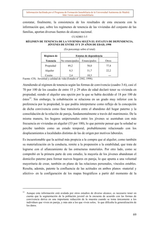 Información facilitada por el Programa de Formación Inmobiliaria de la Universidad Autónoma de Madrid.
                                          http://www.uam.es/inmobiliaria


constatar, finalmente, la consistencia de los resultados de esta encuesta con la
información que, sobre los regímenes de tenencia de las viviendas del conjunto de las
familias, aportan diversas fuentes de alcance nacional.
                                                 CUADRO 3-5
     RÉGIMEN DE TENENCIA DE LA VIVIENDA SEGÚN EL ESTATUS DE DEPENDENCIA.
                  JÓVENES DE ENTRE 15 Y 29 AÑOS DE EDAD, 1998
                                          (En porcentaje sobre el total)

                      Régimen de                     Estatus de dependencia
                        Tenencia       No emancipados      Emancipados            Otros
                       Propiedad              89,2              58,0               77,8
                       Alquiler                8,3              31,7               22,2
                   Cesión                 2,4              10,3                      ---
Fuente: CIS, Juventud y calidad de vida (Estudio nº 2302, 1998).

Atendiendo al régimen de tenencia según las formas de convivencia (cuadro 3-6), casi el
70 por 100 de los casados de entre 15 y 29 años de edad declaró tener su vivienda en
propiedad, siendo el alquiler una opción por la que se había decidido el 18 por 100 de
éstos33. Sin embargo, la cohabitación se relaciona en un grado muy inferior con la
preferencia por la propiedad, lo que podría interpretarse como reflejo de la concepción
de dicha convivencia como fase transitoria entre el abandono del hogar paterno y la
consolidación de la relación de pareja, fundamentalmente a través del matrimonio. De la
misma manera, los hogares unipersonales entre los jóvenes se asentaban con más
frecuencia en viviendas en alquiler (53 por 100), lo que permite pensar que la soledad se
percibe también como un estado temporal, probablemente relacionado con los
desplazamientos a localidades distintas de las de origen por motivos laborales.

Es incuestionable que la actitud más propicia a la compra que al alquiler, como también
su materialización en la conducta, remite a la propensión a la estabilidad, que trata de
lograrse con el afianzamiento de las estructuras materiales. Por otro lado, como se
comprobó en la primera parte de este estudio, la mayoría de los jóvenes abandonan el
domicilio paterno para formar nuevos hogares en pareja, lo que apunta a una voluntad
mayoritaria de crear, también en plano de las relaciones personales, vínculos estables.
Resulta, además, patente la confluencia de las actitudes en ambos planos -material y
afectivo- en la configuración de los mapas biográficos a partir del momento de la




33
     Aunque esta información está avalada por otros estudios de diverso alcance, es necesario tener en
     cuenta que la segmentación de la población juvenil en la encuesta de acuerdo con las formas de
     convivencia deriva en una importante reducción de la muestra cuando se toma únicamente a los
     individuos que viven en pareja, y más aún a los que viven solos, lo que dificulta la generalización de
     los datos.


                                                                                                              69
 