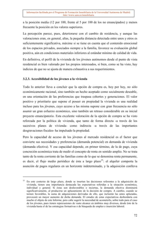 Información facilitada por el Programa de Formación Inmobiliaria de la Universidad Autónoma de Madrid.
                                          http://www.uam.es/inmobiliaria


a la posición media (12 por 100, frente al 5 por 100 de los no emancipados) y menos
frecuente la posición en los valores superiores.

La percepción parece, pues, deteriorarse con el cambio de residencia, y aunque las
valoraciones eran, en general, altas, la pequeña distancia detectada entre unos y otros es
suficientemente significativa, máxime si se tiene en cuenta que el contenido emocional
de los espacios privados, asociados siempre a la familia, favorece su evaluación global
positiva, aún en condiciones materiales inferiores al estándar mínimo de calidad de vida.

En definitiva, el perfil de la vivienda de los jóvenes autónomos desde el punto de vista
residencial es bien valorado por los propios interesados, si bien, como se ha visto, hay
indicios de que no se ajusta de manera exhaustiva a sus requerimientos.


3.2.3. Accesibilidad de los jóvenes a la vivienda

Todo lo anterior lleva a concluir que la opción de compra es, hoy por hoy, no sólo
económicamente racional, sino también un hecho aceptado como socialmente deseable,
en una orientación de las preferencias que traspasa cohortes y generaciones. El valor
positivo y prioritario que supone el poseer en propiedad la vivienda es una realidad
incluso para los jóvenes, cuyo acceso a las misma supone con gran frecuencia no sólo
asumir un gran esfuerzo económico, sino también un retraso considerable en su inicial
proyecto emancipatorio. Esta excelente valoración de la opción de compra se ha visto
reforzada por la política de vivienda, que tanto de forma directa -a través de los
sucesivos planes de vivienda- como indirecta -a través de las importantes
desgravaciones fiscales- ha impulsado la propiedad.

Pero la capacidad de acceso de los jóvenes al mercado residencial es el factor que
convierte sus necesidades y preferencias (demanda potencial) en demanda de vivienda
(demanda efectiva). Y esa capacidad depende, en primer término, de la de pago, cuya
concreción económica trata de medir el concepto de renta en sentido amplio. No se trata
tanto de la renta corriente de las familias como de lo que se denomina renta permanente,
es decir, el flujo medio periódico de ésta a largo plazo35: el alquiler comporta la
asunción de pagos regulares en un horizonte indeterminado, y la adquisición conlleva



35
     En este contexto de largo plazo, donde se insertan las decisiones referentes a la adquisición de
     vivienda, tienen una importancia destacada las expectativas referidas a la situación económica,
     individual y general. Si éstas son desfavorables o inciertas, la demanda efectiva disminuirá
     significativamente, al producirse un aplazamiento de la decisión de compra. A cambio, cuando se
     tornen favorables, la suma de adquisiciones derivadas de ello, que incluirán las antes aplazadas,
     provocará un mayor aumento de dicha demanda. El estudio de estas expectativas desbordaría con
     mucho el objeto de este Informe, pero cabe sugerir la necesidad de acometerlo, sobre todo para el caso
     de los jóvenes, pues tienen repercusiones de vasto alcance en ámbitos muy diversos, desde éste de la
     vivienda hasta el de las estrategias formativas o de búsqueda de empleo e inserción laboral.


                                                                                                              72
 