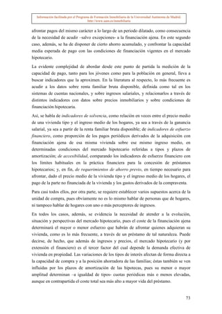 Información facilitada por el Programa de Formación Inmobiliaria de la Universidad Autónoma de Madrid.
                                       http://www.uam.es/inmobiliaria


afrontar pagos del mismo carácter a lo largo de un periodo dilatado, como consecuencia
de la necesidad de acudir –salvo excepciones- a la financiación ajena. En este segundo
caso, además, se ha de disponer de cierto ahorro acumulado, y confrontar la capacidad
media esperada de pago con las condiciones de financiación vigentes en el mercado
hipotecario.

La evidente complejidad de abordar desde este punto de partida la medición de la
capacidad de pago, tanto para los jóvenes como para la población en general, lleva a
buscar indicadores que la aproximen. En la literatura al respecto, lo más frecuente es
acudir a los datos sobre renta familiar bruta disponible, definida como tal en los
sistemas de cuentas nacionales, y sobre ingresos salariales, y relacionarlos a través de
distintos indicadores con datos sobre precios inmobiliarios y sobre condiciones de
financiación hipotecaria.

Así, se habla de indicadores de solvencia, como relación en veces entre el precio medio
de una vivienda tipo y el ingreso medio de los hogares, ya sea a través de la ganancia
salarial, ya sea a partir de la renta familiar bruta disponible; de indicadores de esfuerzo
financiero, como proporción de los pagos periódicos derivados de la adquisición con
financiación ajena de esa misma vivienda sobre ese mismo ingreso medio, en
determinadas condiciones del mercado hipotecario referidas a tipos y plazos de
amortización; de accesibilidad, comparando los indicadores de esfuerzo financiero con
los límites habituales en la práctica financiera para la concesión de préstamos
hipotecarios; y, en fin, de requerimientos de ahorro previo, en tiempo necesario para
afrontar, dado el precio medio de la vivienda tipo y el ingreso medio de los hogares, el
pago de la parte no financiada de la vivienda y los gastos derivados de la compraventa.

Para casi todos ellos, por otra parte, se requiere establecer varios supuestos acerca de la
unidad de compra, pues obviamente no es lo mismo hablar de personas que de hogares,
ni tampoco hablar de hogares con uno o más perceptores de ingresos.

En todos los casos, además, se evidencia la necesidad de atender a la evolución,
situación y perspectivas del mercado hipotecario, pues el coste de la financiación ajena
determinará el mayor o menor esfuerzo que habrán de afrontar quienes adquieran su
vivienda, como es lo más frecuente, a través de un préstamo de tal naturaleza. Puede
decirse, de hecho, que además de ingresos y precios, el mercado hipotecario (y por
extensión el financiero) es el tercer factor del cual depende la demanda efectiva de
vivienda en propiedad. Las variaciones de los tipos de interés afectan de forma directa a
la capacidad de compra y a la posición ahorradora de las familias; éstas también se ven
influidas por los plazos de amortización de las hipotecas, pues su menor o mayor
amplitud determinan –a igualdad de tipos- cuotas periódicas más o menos elevadas,
aunque en contrapartida el coste total sea más alto a mayor vida del préstamo.


                                                                                                           73
 