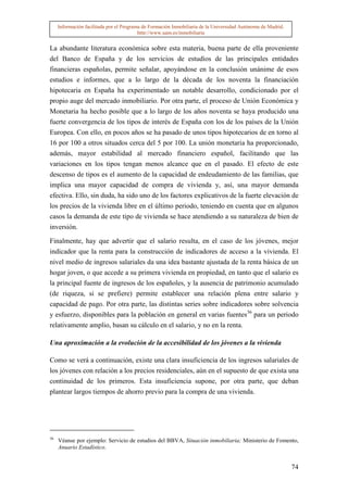 Información facilitada por el Programa de Formación Inmobiliaria de la Universidad Autónoma de Madrid.
                                          http://www.uam.es/inmobiliaria


La abundante literatura económica sobre esta materia, buena parte de ella proveniente
del Banco de España y de los servicios de estudios de las principales entidades
financieras españolas, permite señalar, apoyándose en la conclusión unánime de esos
estudios e informes, que a lo largo de la década de los noventa la financiación
hipotecaria en España ha experimentado un notable desarrollo, condicionado por el
propio auge del mercado inmobiliario. Por otra parte, el proceso de Unión Económica y
Monetaria ha hecho posible que a lo largo de los años noventa se haya producido una
fuerte convergencia de los tipos de interés de España con los de los países de la Unión
Europea. Con ello, en pocos años se ha pasado de unos tipos hipotecarios de en torno al
16 por 100 a otros situados cerca del 5 por 100. La unión monetaria ha proporcionado,
además, mayor estabilidad al mercado financiero español, facilitando que las
variaciones en los tipos tengan menos alcance que en el pasado. El efecto de este
descenso de tipos es el aumento de la capacidad de endeudamiento de las familias, que
implica una mayor capacidad de compra de vivienda y, así, una mayor demanda
efectiva. Ello, sin duda, ha sido uno de los factores explicativos de la fuerte elevación de
los precios de la vivienda libre en el último periodo, teniendo en cuenta que en algunos
casos la demanda de este tipo de vivienda se hace atendiendo a su naturaleza de bien de
inversión.

Finalmente, hay que advertir que el salario resulta, en el caso de los jóvenes, mejor
indicador que la renta para la construcción de indicadores de acceso a la vivienda. El
nivel medio de ingresos salariales da una idea bastante ajustada de la renta básica de un
hogar joven, o que accede a su primera vivienda en propiedad, en tanto que el salario es
la principal fuente de ingresos de los españoles, y la ausencia de patrimonio acumulado
(de riqueza, si se prefiere) permite establecer una relación plena entre salario y
capacidad de pago. Por otra parte, las distintas series sobre indicadores sobre solvencia
y esfuerzo, disponibles para la población en general en varias fuentes36 para un periodo
relativamente amplio, basan su cálculo en el salario, y no en la renta.

Una aproximación a la evolución de la accesibilidad de los jóvenes a la vivienda

Como se verá a continuación, existe una clara insuficiencia de los ingresos salariales de
los jóvenes con relación a los precios residenciales, aún en el supuesto de que exista una
continuidad de los primeros. Esta insuficiencia supone, por otra parte, que deban
plantear largos tiempos de ahorro previo para la compra de una vivienda.




36
     Véanse por ejemplo: Servicio de estudios del BBVA, Situación inmobiliaria; Ministerio de Fomento,
     Anuario Estadístico.


                                                                                                              74
 