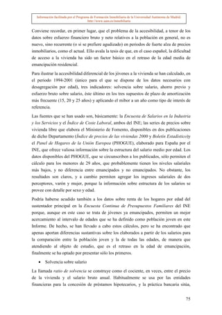 Información facilitada por el Programa de Formación Inmobiliaria de la Universidad Autónoma de Madrid.
                                       http://www.uam.es/inmobiliaria


Conviene recordar, en primer lugar, que el problema de la accesibilidad, a tenor de los
datos sobre esfuerzo financiero bruto y neto relativos a la población en general, no es
nuevo, sino recurrente (o si se prefiere agudizado) en periodos de fuerte alza de precios
inmobiliarios, como el actual. Ello avala la tesis de que, en el caso español, la dificultad
de acceso a la vivienda ha sido un factor básico en el retraso de la edad media de
emancipación residencial.

Para ilustrar la accesibilidad diferencial de los jóvenes a la vivienda se han calculado, en
el periodo 1994-2001 (único para el que se dispone de los datos necesarios con
desagregación por edad), tres indicadores: solvencia sobre salario, ahorro previo y
esfuerzo bruto sobre salario, éste último en los tres supuestos de plazo de amortización
más frecuente (15, 20 y 25 años) y aplicando el mibor a un año como tipo de interés de
referencia.

Las fuentes que se han usado son, básicamente: la Encuesta de Salarios en la Industria
y los Servicios y el Índice de Coste Laboral, ambos del INE; las series de precios sobre
vivienda libre que elabora el Ministerio de Fomento, disponibles en dos publicaciones
de dicho Departamento (Índice de precios de las viviendas 2000 y Boletín Estadístico)y
el Panel de Hogares de la Unión Europea (PHOGUE), elaborado para España por el
INE, que ofrece valiosa información sobre la estructura del salario medio por edad. Los
datos disponibles del PHOGUE, que se circunscriben a los publicados, sólo permiten el
cálculo para los menores de 29 años, que probablemente tienen los niveles salariales
más bajos, y no diferencia entre emancipados y no emancipados. No obstante, los
resultados son claros, y a cambio permiten agregar los ingresos salariales de dos
perceptores, varón y mujer, porque la información sobre estructura de los salarios se
provee con detalle por sexo y edad.

Podría haberse acudido también a los datos sobre renta de los hogares por edad del
sustentador principal en la Encuesta Continua de Presupuestos Familiares del INE
porque, aunque en este caso se trata de jóvenes ya emancipados, permiten un mejor
acercamiento al intervalo de edades que se ha definido como población joven en este
Informe. De hecho, se han llevado a cabo estos cálculos, pero se ha encontrado que
apenas aportan diferencias sustantivas sobre los elaborados a partir de los salarios para
la comparación entre la población joven y la de todas las edades, de manera que
atendiendo al objeto de estudio, que es el retraso en la edad de emancipación,
finalmente se ha optado por presentar sólo los primeros.

   •   Solvencia sobre salario

La llamada ratio de solvencia se construye como el cociente, en veces, entre el precio
de la vivienda y el salario bruto anual. Habitualmente se usa por las entidades
financieras para la concesión de préstamos hipotecarios, y la práctica bancaria sitúa,


                                                                                                           75
 