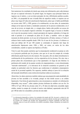 Información facilitada por el Programa de Formación Inmobiliaria de la Universidad Autónoma de Madrid.
                                          http://www.uam.es/inmobiliaria


Son numerosos los resultados de interés que arroja esta información, pero cabe destacar
dos por su especial relevancia. En primer lugar, los hogares cuya principal fuente de
ingresos sea el salario, y con un único perceptor de éste, difícilmente podrían acceder,
en 2001, a la propiedad de una vivienda libre de superficie media, ni siquiera con un
plazo muy largo (25 años) de amortización hipotecaria, plazo que sí habría posibilitado
ese acceso entre 1997 y 1999, gracias a la combinación, en esos años, de sustanciales
rebajas en los tipos de interés y moderados aumentos de los precios residenciales; en el
caso de un joven, en ningún año, y a ningún plazo, habría sido posible ese acceso de
contar sólo con sus propios ingresos salariales. En segundo lugar, el acceso es factible
en el caso de una pareja (varón y mujer) perceptora de ingresos salariales a lo largo de
todo el periodo si se contempla un plazo de 25 años, y también –salvo en algún
momento de dicho periodo- en el caso de la financiación a 20 años; incluso a 15 años el
esfuerzo bruto resulta asequible desde 1996. En el caso de los jóvenes, el esfuerzo se
sitúa por debajo del 34 por 100 cuando se contempla el supuesto más largo de
amortización hipotecaria entre 1996 y 2001, así como, en varios de los años
considerados, cuando se supone una hipoteca a 20 años.

Visto lo cual, bien puede concluirse que la emancipación residencial en pareja no sólo
es el proyecto preferido por los jóvenes, sino que en el caso de compra de vivienda
difícilmente puede hacerse de otra manera. Por una parte, ello sin duda retroalimenta la
conformación de las preferencias y de las expectativas de los jóvenes. Por otra, trae a
primer plano dos circunstancias que se han apuntando a lo largo de este Informe: la
pertinencia del estudio de las pautas sociales de emparejamiento, a veces denominadas
“mercado matrimonial”, y la relevancia de la situación económica en general (y del
empleo en particular) entre los factores que condicionan el calendario emancipatorio
actual de la juventud española. Por supuesto, también subraya el peso de la evolución
del mercado inmobiliario como restricción de primer orden en ese proceso.

Ahora bien, los datos anteriores también indican que una proporción nada desdeñable de
jóvenes no han accedido a la vivienda, porque no han tenido acceso a un crédito
hipotecario. Una forma de aproximación a esta circunstancia es atender a la información
disponible, muy escasa39, sobre cuántos jóvenes disfrutan de créditos con ese fin. En
1998 el 27 por 100 de los jóvenes entre 25 y 29 años de edad tenía concedido algún
crédito, siendo la compra de vivienda el motivo más habitual, suponiendo más del 58
por 100 de todos los concedidos a jóvenes de esta edad.


39
     La información disponible se limita a los resultados del estudio del CIS, Juventud y calidad de vida
     (Estudio nº 2302), de 1998. Sobre esta información es necesario además recordar que la segmentación
     de acuerdo con variables que dividen muy desigualmente la muestra, quedando una parte muy
     reducida, como es el caso de la referida a los créditos concedidos, obliga a interpretar con cautela los
     resultados.


                                                                                                              81
 