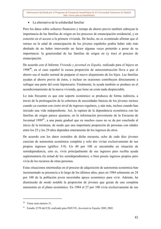 Información facilitada por el Programa de Formación Inmobiliaria de la Universidad Autónoma de Madrid.
                                          http://www.uam.es/inmobiliaria


      •   La alternativa de la solidaridad familiar

Pero los datos sobre esfuerzo financiero y tiempo de ahorro previo también subrayan la
importancia de las familias de origen en los procesos de emancipación residencial, y en
concreto en el acceso a la primera vivienda. De hecho, no es aventurado afirmar que el
retraso en la edad de emancipación de los jóvenes españoles podría haber sido más
abultado de no haber intervenido un factor algunas veces preterido a pesar de su
importancia: la generosidad de las familias de origen en (y tras) el proceso de
emancipación.

De acuerdo con el Informe Vivienda y juventud en España, realizado para el Injuve en
199840, en el caso español la escasa proporción de autoconstrucción lleva a que el
ahorro sea el medio normal de preparar el nuevo alojamiento de los hijos. Las familias
ayudan al ahorro previo de éstos, e incluso en ocasiones contribuyen directamente a
sufragar una parte del coste hipotecario. Finalmente, la ayuda también se produce en el
acondicionamiento de la nueva vivienda, que tiene un coste nada despreciable.

Lo más frecuente es que este soporte económico se produzca de forma indirecta, a
través de la prolongación de la cobertura de necesidades básicas de los jóvenes incluso
cuando ya cuentan con cierto nivel de ingresos regulares, y aún más, incluso cuando han
iniciado una vida independiente. Así, la ruptura de la dependencia económica con las
familias de origen parece ajustarse, en la información proveniente de la Encuesta de
Juventud 199941, a una pauta gradual que en muchos casos no se da por concluida al
inicio de la treintena, de modo que una importante proporción de personas con edades
entre los 25 y los 29 años dependen enteramente de los ingresos de otros.

De acuerdo con los datos extraídos de dicha encuesta, ocho de cada diez jóvenes
carecían de autonomía económica completa y solo dos vivían exclusivamente de sus
propios ingresos (gráfico 3-9). Un 40 por 100 se encontraba en situación de
semidependencia, esto es, vivía principalmente de sus ingresos pero recibía ayuda
suplementaria (la mitad de los semidependientes), o bien poseía ingresos propios pero
vivía de los recursos de otras personas.

Estas situaciones intermedias en el proceso de adquisición de autonomía económica han
incrementado su presencia a lo largo de los últimos años, pues en 1984 solamente un 24
por 100 de la población joven necesitaba apoyo económico para vivir. Además, ha
disminuido de modo notable la proporción de jóvenes que gozan de una completa
autonomía en el plano económico. En 1984 el 27 por 100 vivía exclusivamente de sus



40
     Véase nota número 31.
41
     Estudio 2370 del CIS, realizado para INJUVE, Juventud en España 2000, 2002.


                                                                                                              82
 