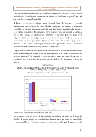 Información facilitada por el Programa de Formación Inmobiliaria de la Universidad Autónoma de Madrid.
                                        http://www.uam.es/inmobiliaria


100 de los hombres se encuentra en situación de dependencia conyugal. Por ello, es más
habitual entre éstos el sostén económico a través de las familias de origen (90 por 100)
que entre las primeras (76 por 100).

Si bien es cierto que el trabajo, como principal fuente de ingresos, es requisito
indispensable para alcanzar la independencia económica, no asegura la autonomía
completa. No en vano, solamente cuatro de cada diez jóvenes cuya actividad exclusiva
es el trabajo son capaces de mantenerse por sí mismos y más de la mitad necesitan en
uno u otro grado, las aportaciones familiares o de otras personas para vivir.
Lógicamente los niveles de dependencia varían con los niveles de dedicación al trabajo
remunerado, de modo que quienes tienen por única actividad el estudio y quienes se
dedican a las tareas del hogar muestran las posiciones menos autónomas
económicamente, con proporciones cercanas al 90 por 100.

La posición de dependencia económica se confirma con el reconocimiento mayoritario
de la incapacidad para asumir todos los gastos propios pues, como se desprende del
Informe Juventud 2000, menos de la cuarta parte de la población joven afirma tener esa
capacidad, que se relaciona fuertemente con la decisión de abandonar el hogar de
origen.
                                                  GRÁFICO 3-10
    APORTACIONES ECONÓMICAS DE OTRAS PERSONAS A LOS INGRESOS DE LOS
                 JÓVENES ENTRE 15 Y 29 AÑOS DE EDAD, 1998
                        (Porcentaje de jóvenes que reciben aportaciones sobre el total)



                  100


                   80


                   60


                   40


                   20


                    0
                          Padres o tutores   Padres o tutores   Cónyuge o pareja   Otras personas
                                               del cónyuge

                                               T otal   Hombres    Mujeres

Fuente: INJUVE, Informe Juventud en España 2000, 2002

No obstante, existe un sector de la población juvenil que viviendo en el domicilio
familiar de origen admite su capacidad para hacerse cargo de todas sus necesidades
económicas (12 por 100). A este respecto es interesante señalar que, de acuerdo con las



                                                                                                            84
 