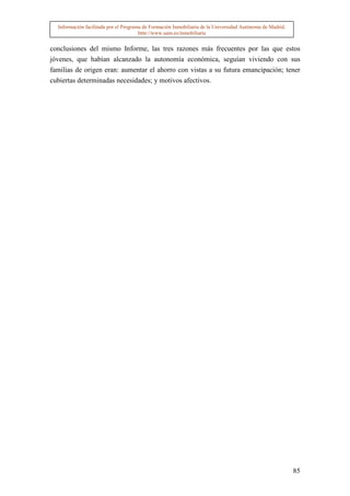 Información facilitada por el Programa de Formación Inmobiliaria de la Universidad Autónoma de Madrid.
                                       http://www.uam.es/inmobiliaria


conclusiones del mismo Informe, las tres razones más frecuentes por las que estos
jóvenes, que habían alcanzado la autonomía económica, seguían viviendo con sus
familias de origen eran: aumentar el ahorro con vistas a su futura emancipación; tener
cubiertas determinadas necesidades; y motivos afectivos.




                                                                                                           85
 
