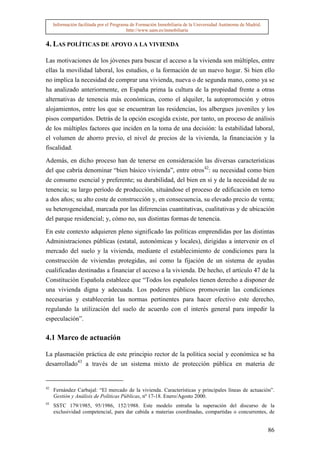 Información facilitada por el Programa de Formación Inmobiliaria de la Universidad Autónoma de Madrid.
                                          http://www.uam.es/inmobiliaria


4. LAS POLÍTICAS DE APOYO A LA VIVIENDA

Las motivaciones de los jóvenes para buscar el acceso a la vivienda son múltiples, entre
ellas la movilidad laboral, los estudios, o la formación de un nuevo hogar. Si bien ello
no implica la necesidad de comprar una vivienda, nueva o de segunda mano, como ya se
ha analizado anteriormente, en España prima la cultura de la propiedad frente a otras
alternativas de tenencia más económicas, como el alquiler, la autopromoción y otros
alojamientos, entre los que se encuentran las residencias, los albergues juveniles y los
pisos compartidos. Detrás de la opción escogida existe, por tanto, un proceso de análisis
de los múltiples factores que inciden en la toma de una decisión: la estabilidad laboral,
el volumen de ahorro previo, el nivel de precios de la vivienda, la financiación y la
fiscalidad.

Además, en dicho proceso han de tenerse en consideración las diversas características
del que cabría denominar “bien básico vivienda”, entre otros42: su necesidad como bien
de consumo esencial y preferente; su durabilidad, del bien en sí y de la necesidad de su
tenencia; su largo período de producción, situándose el proceso de edificación en torno
a dos años; su alto coste de construcción y, en consecuencia, su elevado precio de venta;
su heterogeneidad, marcada por las diferencias cuantitativas, cualitativas y de ubicación
del parque residencial; y, cómo no, sus distintas formas de tenencia.

En este contexto adquieren pleno significado las políticas emprendidas por las distintas
Administraciones públicas (estatal, autonómicas y locales), dirigidas a intervenir en el
mercado del suelo y la vivienda, mediante el establecimiento de condiciones para la
construcción de viviendas protegidas, así como la fijación de un sistema de ayudas
cualificadas destinadas a financiar el acceso a la vivienda. De hecho, el artículo 47 de la
Constitución Española establece que “Todos los españoles tienen derecho a disponer de
una vivienda digna y adecuada. Los poderes públicos promoverán las condiciones
necesarias y establecerán las normas pertinentes para hacer efectivo este derecho,
regulando la utilización del suelo de acuerdo con el interés general para impedir la
especulación”.

4.1 Marco de actuación

La plasmación práctica de este principio rector de la política social y económica se ha
desarrollado43 a través de un sistema mixto de protección pública en materia de


42
     Fernández Carbajal: “El mercado de la vivienda. Características y principales líneas de actuación”.
     Gestión y Análisis de Políticas Públicas, nº 17-18. Enero/Agosto 2000.
43
     SSTC 179/1985, 95/1986, 152/1988. Este modelo entraña la superación del discurso de la
     exclusividad competencial, para dar cabida a materias coordinadas, compartidas o concurrentes, de


                                                                                                              86
 