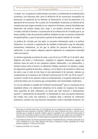 Información facilitada por el Programa de Formación Inmobiliaria de la Universidad Autónoma de Madrid.
                                          http://www.uam.es/inmobiliaria


vivienda. Así, la regulación estatal atiende a las bases y coordinación de la planificación
económica, con funciones tales como la definición de las actuaciones susceptibles de
protección, la regulación de las fórmulas de financiación, el nivel de protección o la
aportación de los recursos. Por su parte, las Comunidades Autónomas, en función de las
competencias que tengan asumidas en sus respectivos Estatutos, estarían facultadas para
desarrollar una política propia (con cargo a sus propios recursos) en materia de
vivienda, incluido el fomento y la promoción de la construcción de viviendas que es, en
buena medida, el tipo de actuaciones públicas mediante las que se concreta el desarrollo
de aquella política, y para la ejecución y gestión de los planes estatales de vivienda.

La política de vivienda, por otra parte, se encuentra íntimamente unida a la política
urbanística. La creación o regeneración de unidades residenciales exige de adecuados
instrumentos urbanísticos, en los que se defina los procesos de urbanización y
edificación. A este respecto adquiere especial importancia la competencia municipal
sobre esta materia.

La reforma registrada en materia de suelo, a raíz de la Ley 6/1998, de 13 de abril, sobre
Régimen del Suelo y Valoraciones, simplificó el régimen urbanístico, agrupó las
distintas clases de suelo en tres categorías (urbano, urbanizable, y no urbanizable), y
eliminó valores como el inicial y el urbanístico. Redujo, asimismo, los trámites y etapas
de adquisición gradual de derechos y deberes, con el objetivo de aumentar la oferta real
de suelo y que el valor de éste fuese el más aproximado al de mercado. Además, en
cumplimiento de la Sentencia del Tribunal Constitucional 61/1997, de 20 de marzo44,
renunció a incidir en los aspectos relativos al planeamiento, a la gestión urbanística y al
control de ambos, por ser materias que correspondían a las Comunidades Autónomas.
La Ley ha obtenido el respaldo del Tribunal Constitucional45 para la vinculación de la
propiedad urbana a la ordenación urbanística de la ciudad, sin exigencia de ninguna
clase específica de plan urbanístico, de forma que toda mención a “planeamiento
general” o “planeamiento de desarrollo” es interpretada no como una opción urbanística
del Estado sino como una referencia a cualquier plan o decisión de ordenación
urbanística, cuestión esta cuya decisión corresponde a cada Comunidad Autónoma. No



     forma que la cuestión resida sólo en la articulación de las competencias estatales y autonómicas. A
     propósito de estas cuestiones, el Informe 3/2000 del CES, sobre Unidad de mercado y cohesión social,
     entendió que la unidad de mercado también supone la igualdad de las condiciones básicas para el
     ejercicio de la actividad económica en todo el territorio nacional, lo que implica que la actividad de la
     construcción y el fomento de la vivienda tengan una regulación mínima uniforme en todo el Estado.
44
     Esta Sentencia declaró inconstitucional prácticamente la totalidad del marco normativo plasmado en el
     Texto refundido de la Ley sobre Régimen del Suelo y Ordenación Urbana, aprobado por el Real
     Decreto Legislativo 1/1992, de 26 de junio.
45
     Sentencia 164/2001, de 11 de julio


                                                                                                              87
 