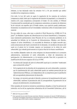Información facilitada por el Programa de Formación Inmobiliaria de la Universidad Autónoma de Madrid.
                                          http://www.uam.es/inmobiliaria


obstante, se han declarado nulos los artículos 16.1 y 38, por entender que ambos
exceden de las competencias estatales.

Con todo, la Ley del suelo no agota la regulación de las materias de exclusiva
competencia estatal, dado que la regulación del derecho de propiedad y su contenido es
materia civil, cuya competencia corresponde al Estado. En este sentido, el Tribunal
Constitucional ha considerado que la competencia autonómica en materia de urbanismo
ha de coexistir con aquellas que el Estado ostenta, cuyo ejercicio puede condicionar,
lícitamente, la competencia de las Comunidades Autónomas sobre el mencionado sector
material.

En otro orden de cosas, cabe traer a colación el Real Decreto-Ley 4/2000, de 23 de
junio46, de Medidas Urgentes de Liberalización en el Sector Inmobiliario y Transportes,
cuya tramitación parlamentaria como Proyecto de Ley se encuentra pendiente en la
actualidad de Informe de la Comisión de Infraestructuras. Obedece este Decreto,
respecto al sector inmobiliario, a la necesidad de dinamizar un rígido mercado que,
como consecuencia del fuerte crecimiento de la demanda y la incidencia del precio del
suelo en el precio de la vivienda, requiere un incremento en la oferta de suelo
urbanizable, que redunde positivamente en el precio final de los bienes inmobiliarios.

Las medidas adoptadas tratan de evitar márgenes de discrecionalidad en la actuación
administrativa, incrementar el suelo urbanizable, y dotar de mecanismos de
participación a la Administración y a la iniciativa privada. Para ello, se procede a la
modificación de diversos aspectos de la Ley 6/1998:

-     Se elimina del concepto de suelo no urbanizable aquel que se considere “inadecuado
      para un desarrollo urbano”47.
-     En la regulación de los derechos de los propietarios de suelo urbanizable, se permite
      que la transformación del suelo urbanizable pueda ser también promovida por las
      Administraciones Públicas, con independencia de su competencia para la aprobación
      del correspondiente planeamiento de desarrollo.

-     Se otorga a la iniciativa privada el derecho a promover la transformación del suelo
      urbanizable, mediante la presentación ante el correspondiente Ayuntamiento de un
      proyecto de delimitación o de planeamiento.

Otros ejemplos de iniciativas normativas autonómicas, dirigidas a evitar los procesos de
retención, son los de las regulaciones urbanísticas de la Comunidad Valenciana y de la


46
     BOE de 24 de junio de 2000.
47
     Esta supresión ha provocado diversas reacciones. Distintos municipios de más de 50.000 habitantes y
     la Junta de Extremadura anunciaron la intención de interponer recurso ante el Tribunal Constitucional,
     al entender que el RD invade su ámbito competencial.


                                                                                                              88
 