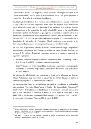 Información facilitada por el Programa de Formación Inmobiliaria de la Universidad Autónoma de Madrid.
                                          http://www.uam.es/inmobiliaria


Comunidad de Madrid. Sus respectivas Leyes del suelo contemplan la figura de un
“agente urbanizador”, tercero ajeno al propietario que, en su caso, puede proponer la
promoción y desarrollo de la urbanización del suelo.

Finalmente, la consideración de la vivienda como un hecho urbano requiere, conforme a
la Ley 7/1985, de 2 de abril, reguladora de las Bases del Régimen Local, la necesaria
implicación de los municipios en la resolución de los problemas de la vivienda, tanto en
lo concerniente a la generación de suelo urbanizable, como a la planificación,
promoción y gestión inmobiliaria48, lo que significa la asunción de un papel activo en la
promoción y administración de su patrimonio de vivienda. Del mismo modo, el Real
Decreto 2960/1976, de 12 de noviembre, por el que se aprueba el Texto Refundido de la
Legislación de Viviendas de Protección Oficial, contempla expresamente a las
Corporaciones Locales como posibles promotores de este tipo de viviendas.

En todo caso, la política de fomento de acceso a la vivienda se dirige a adquirentes,
adjudicatarios, promotores individuales o arrendatarios, cuyos ingresos familiares no
excedan de 5,5 millones de pesetas, y su marco normativo se recoge en alguno de los
siguientes regímenes:

-     Viviendas calificadas de protección oficial al amparo del Real Decreto-Ley 31/1978,
      Real Decreto 3148/1978, y demás normativa de desarrollo.

-     Otras Viviendas con protección pública, calificadas o declaradas como protegidas
      conforme a la normativa propia de las Comunidades Autónomas o de las Ciudades
      de Ceuta o Melilla.

La intervención administrativa en materia de vivienda se ha plasmado en distintos
Planes Plurianuales, que han venido a desarrollar las normas básicas de acceso y
financiación por parte de la Administración del Estado.

La instrumentación financiera y distribución territorial de estos Planes se ha llevado a
cabo mediante “Convenios-Marco” entre el Estado y las Comunidades Autónomas49.
Los Convenios de colaboración se han firmado en conferencias sectoriales ad hoc. Así,
para el Plan 1992-1995, la celebrada en Murcia el 21 de enero de 1992, para el Plan
1996-1999, la celebrada en Santander el 29 de enero de 1996, y para el Plan 1998-2001,
la conferencia celebrada en Valencia el 28 de marzo de 1998.




48
     El artículo 25.2 d) de la LBRL determina la competencia municipal, en los términos de la legislación
     estatal y autonómica, para la “ordenación, gestión, ejecución y disciplina urbanística”, así como para
     la “promoción y gestión de viviendas”.
49
     Las SSTC 13/1992 y 68/1996 vinieron a justificar y apoyar la concertación de las actuaciones
     estatales y autonómicas en materia de vivienda.


                                                                                                              89
 