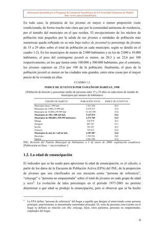 Información facilitada por el Programa de Formación Inmobiliaria de la Universidad Autónoma de Madrid.
                                          http://www.uam.es/inmobiliaria


En todo caso, la presencia de los jóvenes en mayor o menor proporción viene
condicionada, de forma mucho más clara que por la comunidad autónoma de residencia,
por el tamaño del municipio en el que residen. El envejecimiento de los núcleos de
población más pequeños por la salida de sus jóvenes a entidades de población más
numerosas queda reflejado en su más bajo índice de juventud (o porcentaje de jóvenes
de 15 a 29 años sobre el total de población en cada municipio, según se detalla en el
cuadro 1-2). En los municipios de menos de 2.000 habitantes y en los de 2.000 a 10.000
habitantes, el peso del contingente juvenil es menor, un 20,3 y un 22,6 por 100
respectivamente; en los que tienen entre 100.000 y 500.000 habitantes, por el contrario,
los jóvenes suponen un 25,6 por 100 de la población; finalmente, el peso de la
población juvenil es menor en las ciudades más grandes, entre otras cosas por el mayor
precio de la vivienda en ellas.
                                                   CUADRO 1-2
                     INDICE DE JUVENTUD POR TAMAÑO DE HABITAT, 1998
    (Población de derecho y porcentaje medio de personas entre 15 y 29 años en cada tramo de tamaño de
                                   municipios por número de habitantes)

                     TAMAÑO DE HABITAT                  POBLACIÓN TOTAL        INDICE DE JUVENTUD

           Municipios hasta 1.999 hab.                       1.431.830                  20,3
           Municipios de 2.000 a 9.999 hab.                  6.678.233                  22,6
           Municipios de 10.000 a 99.999 hab.               14.165.398                  25,0
           Municipios de 100 a 500 mil hab.                  9.167.874                  25,6
           Municipios de 500.000 a 999.999 habitantes        2.572.785                  24,9
           Málaga                                             528.079                   26,3
           Zaragoza                                           603.367                   23,1
           Sevilla                                            701.927                   26,5
           Valencia                                           739.412                   24,0
           Municipios de más de 1 mll de hab.                4.387.087                  22,0
           Barcelona                                         1.505.581                  20,8
           Madrid                                            2.881.506                  22,6
INE, Revisión del Padrón Municipal de Habitantes a 1 de enero de 2000: explotación estadística.
[Publicación en línea: < ine.es/inebase>]


1.2. La edad de emancipación

El indicador que se ha usado para aproximar la edad de emancipación, es el cálculo, a
partir de los datos de la Encuesta de Población Activa (EPA) del INE, de la proporción
de jóvenes que son clasificados en esa encuesta como “persona de referencia”,
“cónyuge” o “persona no emparentada” sobre el total de jóvenes en cada grupo de edad
y sexo4. La evolución de tales porcentajes en el periodo 1977-2001 no permite
determinar a qué edad se produjo la emancipación, pero sí observar que se ha hecho


4
     La EPA define “persona de referencia” del hogar a aquélla que designa el entrevistado como persona
     principal; anteriormente se denominaba sustentador principal. EL resto de personas convivientes en el
     hogar se definen en relación con ella: cónyuge, hijos, otros parientes, personas no emparentadas,
     empleados del hogar.


                                                                                                              9
 