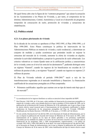 Información facilitada por el Programa de Formación Inmobiliaria de la Universidad Autónoma de Madrid.
                                          http://www.uam.es/inmobiliaria


De igual forma cabe citar la figura de los “contratos-programas” que aúnan la actuación
de los Ayuntamientos a los Planes de Vivienda, y, por tanto, el compromiso de las
distintas Administraciones, Central, Autonómica y Local en el desarrollo de programas
temporales de consecución de suelo, promoción de viviendas y actuaciones de
rehabilitación.

4.2. Política estatal


4.2.1. Los planes plurianuales de vivienda

En la década de los noventa se aprobaron el Plan 1992-1995, el Plan 1996-1999, y el
Plan 1998-2001. Estos Planes constituyen la política de intervención de las
Administraciones Públicas en materia de vivienda y suelo residencial, y determinan un
conjunto de medidas y ayudas económicas que pretenden incidir en mejorar la
estructura del mercado de la vivienda, aumentar la oferta de viviendas en alquiler,
estimular la actividad rehabilitadora y propiciar la generación de suelo urbanizado. Los
criterios valorativos se vienen fijando tanto en la calificación jurídica y características
de la vivienda, como en el nivel de renta de los destinatarios50, pudiendo distinguir entre
un régimen “General”, cuando los ingresos de los beneficiarios no excedan de 5,5
millones de pesetas al año, y un régimen “Especial”, cuando sus ingresos no superen 2,5
millones de pesetas.

El Plan de Vivienda referido al período 1998-200151 nació a raíz de las
transformaciones registradas en el mercado inmobiliario y financiero. La financiación
cualificada de las actuaciones protegidas en el Plan comprendía:

      Préstamos cualificados: aquellos que cuentan con un tipo de interés más bajo que el
      de mercado52.


50
     La consideración de los ingresos familiares se realiza en atención la base imponible del IRPF.
51
     Real Decreto 1186/1998, de 12 de junio, sobre medidas de financiación de actuaciones protegibles en
     materia de vivienda y suelo, cuya entrada efectiva en vigor se produjo el 20 de octubre de 1998, con la
     publicación de la Resolución del Consejo de Ministros de 18 de septiembre, por el que se fijan el tipo
     de interés efectivo anual (esencial para el funcionamiento de los préstamos cualificados) y demás
     condiciones de financiación de las actuaciones protegibles del Plan de Vivienda 1998-2001.
     Modificado por los Reales Decretos 1190/2000, de 23 de junio, y 115/2001, de 9 de febrero.
52
     En este sentido, Resolución de 9 de abril de 2001, de la Secretaría de Estado de Infraestructuras, por la
     que se dispone la publicación del Acuerdo del Consejo de Ministros de 30 de marzo de 2001, sobre
     mantenimiento de la vigencia de los tipos de interés aplicables a los préstamos cualificados
     concedidos por las entidades de crédito en el marco de los Convenios suscritos con el Estado, para la
     financiación de los programas 1995 y 1998 correspondientes, respectivamente, a los planes de
     vivienda 1992-1995 y 1996-1999 (BOE de 20 de abril). Así como la Resolución de 9 de abril de 2001,
     de la Secretaría de Estado de Infraestructuras, por la que se dispone la publicación del Acuerdo del
     Consejo de Ministros de 30 de marzo de 2001, sobre modificación del tipo de interés efectivo anual


                                                                                                              90
 