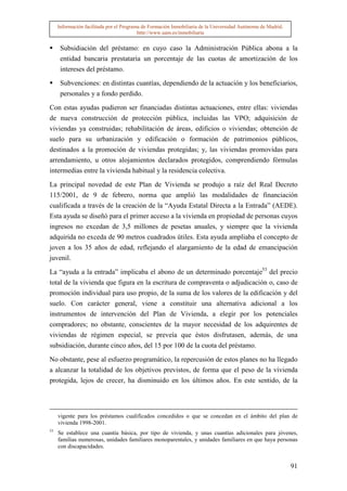 Información facilitada por el Programa de Formación Inmobiliaria de la Universidad Autónoma de Madrid.
                                          http://www.uam.es/inmobiliaria


      Subsidiación del préstamo: en cuyo caso la Administración Pública abona a la
      entidad bancaria prestataria un porcentaje de las cuotas de amortización de los
      intereses del préstamo.

      Subvenciones: en distintas cuantías, dependiendo de la actuación y los beneficiarios,
      personales y a fondo perdido.

Con estas ayudas pudieron ser financiadas distintas actuaciones, entre ellas: viviendas
de nueva construcción de protección pública, incluidas las VPO; adquisición de
viviendas ya construidas; rehabilitación de áreas, edificios o viviendas; obtención de
suelo para su urbanización y edificación o formación de patrimonios públicos,
destinados a la promoción de viviendas protegidas; y, las viviendas promovidas para
arrendamiento, u otros alojamientos declarados protegidos, comprendiendo fórmulas
intermedias entre la vivienda habitual y la residencia colectiva.

La principal novedad de este Plan de Vivienda se produjo a raíz del Real Decreto
115/2001, de 9 de febrero, norma que amplió las modalidades de financiación
cualificada a través de la creación de la “Ayuda Estatal Directa a la Entrada” (AEDE).
Esta ayuda se diseñó para el primer acceso a la vivienda en propiedad de personas cuyos
ingresos no excedan de 3,5 millones de pesetas anuales, y siempre que la vivienda
adquirida no exceda de 90 metros cuadrados útiles. Esta ayuda ampliaba el concepto de
joven a los 35 años de edad, reflejando el alargamiento de la edad de emancipación
juvenil.

La “ayuda a la entrada” implicaba el abono de un determinado porcentaje53 del precio
total de la vivienda que figura en la escritura de compraventa o adjudicación o, caso de
promoción individual para uso propio, de la suma de los valores de la edificación y del
suelo. Con carácter general, viene a constituir una alternativa adicional a los
instrumentos de intervención del Plan de Vivienda, a elegir por los potenciales
compradores; no obstante, conscientes de la mayor necesidad de los adquirentes de
viviendas de régimen especial, se preveía que éstos disfrutasen, además, de una
subsidiación, durante cinco años, del 15 por 100 de la cuota del préstamo.

No obstante, pese al esfuerzo programático, la repercusión de estos planes no ha llegado
a alcanzar la totalidad de los objetivos previstos, de forma que el peso de la vivienda
protegida, lejos de crecer, ha disminuido en los últimos años. En este sentido, de la




     vigente para los préstamos cualificados concedidos o que se concedan en el ámbito del plan de
     vivienda 1998-2001.
53
     Se establece una cuantía básica, por tipo de vivienda, y unas cuantías adicionales para jóvenes,
     familias numerosas, unidades familiares monoparentales, y unidades familiares en que haya personas
     con discapacidades.


                                                                                                              91
 