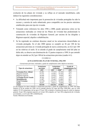 Información facilitada por el Programa de Formación Inmobiliaria de la Universidad Autónoma de Madrid.
                                        http://www.uam.es/inmobiliaria


evolución de los planes de vivienda y su reflejo en el mercado inmobiliario, cabe
deducir las siguientes consideraciones:

    La dificultad más importante para la promoción de viviendas protegidas ha sido la
    escasez y carestía de suelo urbanizado, poco compatible con los precios máximos
    establecidos para este tipo de vivienda.

    Tomando como referencia los años 1996 a 2000, puede apreciarse cómo en las
    actuaciones realizadas en virtud de los Planes de vivienda han predominado la
    construcción de viviendas de Régimen General, por encima de las dirigidas a
    Régimen especial, alquiler o rehabilitación.

    Se ha registrado un continuo descenso anual en las actuaciones desarrolladas en
    vivienda protegida. En el año 2000 apenas se cumplió un 46 por 100 de las
    actuaciones previstas en vivienda protegida de nueva construcción, un 62,5 por 100
    en las relativas al suelo. Si se atiende al grado de cumplimiento total del plan en
    dicho año, se observa una disminución de 12 puntos respecto a 1999, lo que entrañó
    dejar sin atender un 26,2 por 100 de las actuaciones previstas (cuadro 4-1).
                                               CUADRO 4-1
                       ACTUACIONES DEL PLAN DE VIVIENDA, 1996-1999
          (Actuaciones previstas, realizadas y grado de cumplimiento sobre objetivos iniciales)
                                        Actuaciones           Actuaciones            Grado de
        Tipos de actuaciones              previstas            realizadas        cumplimiento (%)
                                             1997            1997      1998(1)          1997
      Viviendas Prot.. Oficial              81.881           77.315      25.156          94,4
      Régimen General                       57.312           53.683      16.536          93,7
      Régimen Especial                      24.569           23.632       8.620          96,2
      Viviendas Precio Tasado               30.342           22.457       6.612          74,0
      Rehabilitación                        31.007           25.445      13.084          82,1
      Total Viviendas                      143.230          125.217      44.932          87,4
      Suelo                                 26.071           19.017       6.649          72,9
      Total                                169.301          144.234      51.581          85,2
(1) Sin disponer los datos referidos a actuaciones previstas y grado de cumplimiento en 1998. Este Plan
finalizó el 20 de octubre de 1998, con la entrada efectiva en vigor del Plan 1998-2001, que en 1998
implicó 32.183 actuaciones, de las que el 74 por 100 se destinó a construcción para la venta en régimen
general, 16 por 100 a régimen especial, un 1,6 por 100 a alquiler, un 7 por 100 a adquisición de viviendas
ya existentes, y un 0,3 por 100 a rehabilitación.
Fuente: Ministerio de Fomento.




                                                                                                            92
 