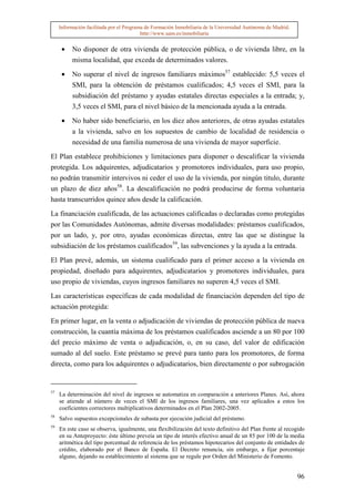 Información facilitada por el Programa de Formación Inmobiliaria de la Universidad Autónoma de Madrid.
                                          http://www.uam.es/inmobiliaria


      •   No disponer de otra vivienda de protección pública, o de vivienda libre, en la
          misma localidad, que exceda de determinados valores.

      •   No superar el nivel de ingresos familiares máximos57 establecido: 5,5 veces el
          SMI, para la obtención de préstamos cualificados; 4,5 veces el SMI, para la
          subsidiación del préstamo y ayudas estatales directas especiales a la entrada; y,
          3,5 veces el SMI, para el nivel básico de la mencionada ayuda a la entrada.

      •   No haber sido beneficiario, en los diez años anteriores, de otras ayudas estatales
          a la vivienda, salvo en los supuestos de cambio de localidad de residencia o
          necesidad de una familia numerosa de una vivienda de mayor superficie.

El Plan establece prohibiciones y limitaciones para disponer o descalificar la vivienda
protegida. Los adquirentes, adjudicatarios y promotores individuales, para uso propio,
no podrán transmitir intervivos ni ceder el uso de la vivienda, por ningún titulo, durante
un plazo de diez años58. La descalificación no podrá producirse de forma voluntaria
hasta transcurridos quince años desde la calificación.

La financiación cualificada, de las actuaciones calificadas o declaradas como protegidas
por las Comunidades Autónomas, admite diversas modalidades: préstamos cualificados,
por un lado, y, por otro, ayudas económicas directas, entre las que se distingue la
subsidiación de los préstamos cualificados59, las subvenciones y la ayuda a la entrada.
El Plan prevé, además, un sistema cualificado para el primer acceso a la vivienda en
propiedad, diseñado para adquirentes, adjudicatarios y promotores individuales, para
uso propio de viviendas, cuyos ingresos familiares no superen 4,5 veces el SMI.

Las características específicas de cada modalidad de financiación dependen del tipo de
actuación protegida:

En primer lugar, en la venta o adjudicación de viviendas de protección pública de nueva
construcción, la cuantía máxima de los préstamos cualificados asciende a un 80 por 100
del precio máximo de venta o adjudicación, o, en su caso, del valor de edificación
sumado al del suelo. Este préstamo se prevé para tanto para los promotores, de forma
directa, como para los adquirentes o adjudicatarios, bien directamente o por subrogación


57
     La determinación del nivel de ingresos se automatiza en comparación a anteriores Planes. Así, ahora
     se atiende al número de veces el SMI de los ingresos familiares, una vez aplicados a estos los
     coeficientes correctores multiplicativos determinados en el Plan 2002-2005.
58
     Salvo supuestos excepcionales de subasta por ejecución judicial del préstamo.
59
     En este caso se observa, igualmente, una flexibilización del texto definitivo del Plan frente al recogido
     en su Anteproyecto: éste último preveía un tipo de interés efectivo anual de un 85 por 100 de la media
     aritmética del tipo porcentual de referencia de los préstamos hipotecarios del conjunto de entidades de
     crédito, elaborado por el Banco de España. El Decreto renuncia, sin embargo, a fijar porcentaje
     alguno, dejando su establecimiento al sistema que se regule por Orden del Ministerio de Fomento.


                                                                                                              96
 