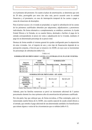 Información facilitada por el Programa de Formación Inmobiliaria de la Universidad Autónoma de Madrid.
                                       http://www.uam.es/inmobiliaria


en el préstamo del promotor. En cuanto al plazo de amortización, se determina que será
de 20 años, prorrogable por otros dos años más, previo acuerdo entre la entidad
financiera y el prestatario, en caso de interrupción temporal de las cuotas a pagar a
causa de situaciones de desempleo.

Para el primer acceso a la vivienda en propiedad, se regula la subsidiación de las cuotas
de los préstamos cualificados obtenidos por adquirentes, adjudicatarios y promotores
individuales. De forma alternativa o complementaria, se establece, asimismo, la Ayuda
Estatal Directa a la Entrada, en su cuantía básica, destinada a facilitar el pago de la
entrada correspondiente al precio de venta o adjudicación de la vivienda, mediante el
pago de un determinado porcentaje de su precio total.

Destaca de forma notable el sistema general de ayudas configurado para la adquisición
de estas viviendas. Así, el importe de uno y otro tipo de financiación depende de su
percepción conjunta, o bien de que se renuncie a la AEDE, en cuyo caso se incrementan
los porcentajes de subsidiación (tabla 4-2).
                                                TABLA 4-2
 SUBSIDIACIÓN DE PRÉSTAMOS Y AYUDA A LA ENTRADA EN EL PLAN DE VIVIENDA
                               2002-2005
                                      AEDE                           SUBSIDIACIÓN
              Ingresos              Porcentaje
             Familiares           Precio vivienda      Porcentaje s/cuota      Duración (años)
         Hasta 1,5                      11                    20                     10
         De 1,5 a 2,5                    8                    15                     10
         De 2,5 a 3,5                    5                    10                      5
         De 3,5 a 4,5                    --                    5                      5
                          SUBSIDIACIÓN DE PRÉSTAMOS -SIN AEDE-
              Ingresos
            Familiares            Hasta 1,5                De 1,5 a 2,5           De 2,5 a 3,5
            Porcentaje
           Subsidiación               40                        30                     15
             Duración
                Años                  10                        10                     10
       Fuente: Real Decreto 1/2002, de 11 de enero.

Además, para las familias numerosas se prevé un incremento adicional de 5 puntos
porcentuales durante los cinco primeros años de amortización del préstamo cualificado.

Por otra parte, hay que subrayar que, de forma novedosa, el Plan contempla, junto a la
mencionada cuantía básica de la AEDE, una cuantía especial de ayuda estatal directa a
al entrada, que entraña el pago adicional de una determinada cantidad a los beneficiarios
que reúnan alguna o varias de las circunstancias que se señalan (tabla 4-3).




                                                                                                           97
 