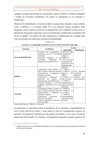Información facilitada por el Programa de Formación Inmobiliaria de la Universidad Autónoma de Madrid.
                                          http://www.uam.es/inmobiliaria


cualquier momento del período de vinculación, a nuevos titulares, incluidos sociedades
o fondos de inversión inmobiliaria, los cuales se subrogarían en sus derechos y
obligaciones.

Dentro de la rehabilitación se financian tanto las actuaciones dirigidas a áreas urbanas
como a edificios y a viviendas (tabla 4-5). Las primeras buscan revitalizar áreas
integradas, zonas o barrios en proceso de degradación; en los edificios se busca tanto su
adecuación estructural o funcional como su remodelación, modificando la superficie útil
de las viviendas61 o el número de éstas; finalmente, la rehabilitación de viviendas tiene
como fin dotarlas de condiciones mínimas de habitabilidad.
                                                   TABLA 4-5
            AYUDAS A LA REHABILITACIÓN EN EL PLAN DE VIVIENDA 2002-2005
                                                                                           Ayudas
             Actuación                            Condiciones
                                                                               Subvención       Subsidiación
                                       -Acuerdo del Ayuntamiento y           -40% del coste
                                       declaración por la Comunidad          rehabilitación
                                       Autónoma.                             (máximo
Áreas de Rehabilitación                -Acuerdos específicos en las          4000€/viv.)
                                       Comisiones     Bilaterales de         -25% del coste
                                       Seguimiento (Estado-CCAA).            reurbanización
                                                                             (máx.25% coste
                                                                             rehabilitación).
                                                                             Máximo:
                                   -Antigüedad mínima edificio: 15           -1.240€/viv.
                                   años (excepto supresión barreras          -3.100€/viv. (si 20% préstamo
                                   arquitectónicas o adaptación a            ingresos <3,5 cualificado
                                   normativa vigente).                       SMI).             (préstamo
Edificios                          -Adecuación        estructural     y      -3.410€/viv. (si, máximo: coste
                                   funcional     del     edificio    (o      ad+, 65 años)     total actuación).
                                   alcanzarla por la rehabilitación).        -3.720€/viv.
                                   -Ingresos familiares: en el 60%           (arrendamientos
                                   ocupantes, inferiores a 5,5 veces         sujetos prórroga
                                   SMI.                                      forzosa).
                                   -Antigüedad mínima vivienda: 15           -2.480€/viv.
                                   años (excepto supresión barreras          -3.100€/viv. (si
                                   arquitectónicas o adaptación a            + 65 años).
Viviendas                          normativa vigente).                       -3.410€/viv.
                                   -Adecuación        estructural     y      (arrendamientos
                                   funcional del edificio.                   sujetos prórroga
                                   -Ingresos familiares: inferiores a        forzosa).
                                   3,5 veces SMI.
Fuente: Real Decreto 1/2002, de 11 de enero.

La protección se materializa sobre el presupuesto de la actuación, comprendiendo en
éste el coste total de las obras, a cuyo efecto se tiene en consideración el precio de
ejecución, los honorarios facultativos y de gestión, los tributos y, en su caso, el coste de
adquisición del inmueble. No obstante, el presupuesto protegido no puede superar el 70



61
     El Plan exige que, tras la rehabilitación del edificio, las viviendas presenten una superficie útil mínima
     de 60 metros cuadrados.


                                                                                                              99
 