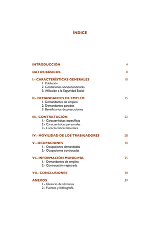ÍNDICE




INTRODUCCIÓN                                 4

DATOS BÁSICOS                                8

I.- CARACTERÍSTICAS GENERALES               10
      1. Población
      2. Condiciones socioeconómicas
      3. Afiliación a la Seguridad Social

II.- DEMANDANTES DE EMPLEO                  15
       1. Demandantes de empleo
       2. Demandantes parados
       3. Beneficiarios de prestaciones

III.- CONTRATACIÓN                          22
       1.- Características específicas
       2.- Características personales
       3.- Características laborales

IV.- MOVILIDAD DE LOS TRABAJADORES          28

V.- OCUPACIONES                             30
      1.- Ocupaciones demandadas
      2.- Ocupaciones contratadas

VI.- INFORMACIÓN MUNICIPAL                  35
       1.- Demandantes de empleo
       2.- Contratación registrada

VII.- CONCLUSIONES                          38

ANEXOS                                      39
    1.- Glosario de términos
    2.- Fuentes y bibliografía
 