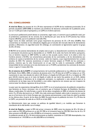 Mercado de Trabajo de los jóvenes. 2008




VIII.- CONCLUSIONES

A nivel de Álava, los jóvenes de 16 a 29 años representan el 16,59% de los residentes provinciales. En el
periodo estudiado (2004-2008) se mantiene una tendencia de descenso continuado de la población joven,
con un 11,32% para todo el quinquenio y un 2,29% en el último ejercicio.

La estructura poblacional juvenil alavesa se caracteriza, según sexo, al contrario que la población total, por
el predominio cuantitativo de los varones. En la distribución por sexo de los 51.374 jóvenes hay menos
mujeres (48,42%), que en la población total (50,14%).
Según tramo de edad, sobresale como grupo mayoritario las personas de 25 a 29 años (35,88%). Esta
característica se mantiene en los indicadores elegidos para el estudio del mercado laboral de demandantes
parados y afiliaciones a la seguridad social. Sin embargo, en contratación es ligeramente superior el grupo
de 20 a 24 años.

El 80,76% de los jóvenes demandantes de empleo está en paro. La desaceleración económica ha afectado a
la contratación de jóvenes que ha descendido en un 10,03%. Es la caída más fuerte del último quinquenio,
tras un levísimo repunte en 2007 (0,4%). La caída es más acusada cuanto menor es la edad y entre los
hombres jóvenes (-10,10%). Las características personales de los contratados y de los demandantes son
similares en cuanto al predominio de los varones sobre las mujeres, y que mayoritariamente han cursado
estudios de ESO. Por sectores económicos el sector Servicios acapara el 77,43% de los contratos a
jóvenes, mientras que ha sido Construcción en el que más ha caído la contratación (-20,09%). La
temporalidad de los contratos es la nota dominante con un 91,84% y predominan los contratos de duración
menor o igual a 3 meses (36,11%).

En el entorno de la CAPV, el comportamiento de la pirámide poblacional es muy diferente al del resto
del Estado. Entre 2000 y 2005, el colectivo de jóvenes entre 15 y 29 años de la CAPV se redujo en un 15%,
nuevamente la tasa más elevada de toda la UE (frente a la bajada de 0,2% para UE-15, y la bajada de 1,9%
para UE-25) mientras que en el resto de España el saldo de ese lustro fue positivo en un 0,3%, debido
fundamentalmente al fenómeno de la inmigración extranjera. La explicación a esta tendencia está en la
combinación de las bajas tasas de fecundidad y unos saldos migratorios tan escasos que son incapaces de
contrarrestar los efectos regresivos de las primeras.

Lo peor para las expectativas demográficas de la CAPV no es el actual panorama de población envejecida y
tasa femenina en franco retroceso, sino el escenario que el Instituto Europeo de Estadística, Eurostat,
dibuja a medio plazo. En toda Europa y a partir de los datos recopilados en 2004, el volumen de jóvenes de
entre 15 y 29 años decrecerá en un 15,8%. Una mala noticia para Euskadi, sobre todo si tenemos en cuenta
que es el territorio de la Unión Europea que más jóvenes pertenecientes a esta franja de edad ha perdido
en los últimos años. A partir de los datos de 2005, Eurostat da para la población de entre 15 y 29 años de
la CAPV, una previsión de caída de un 34,3% en el año 2025.

La Administración tiene que avanzar en políticas de igualdad laboral y en medidas que fomenten la
conciliación de la vida familiar con el trabajo.

A nivel de España, y según la EPA del primer trimestre de 2009, entre los jóvenes de 20 a 24 años el
paro subió en 223.100 personas en un año (91.700 en el trimestre) hasta los 522.700. Entre los de 16 a 19
años aumentó en 85.400 en un año (32.000 en el trimestre) y sumaron 255.800.
La población parada de 25 a 54 años prácticamente se duplicó, situándose en 2.927.500 desempleados, tras
incrementarse en 1.410.500 en un año (626.300 en el trimestre).




Observatorio de las Ocupaciones del Servicio Público de Empleo Estatal de Álava                            38
 