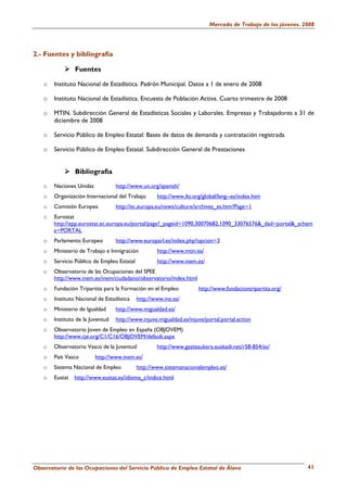 Mercado de Trabajo de los jóvenes. 2008




2.- Fuentes y bibliografía

                Fuentes

   o   Instituto Nacional de Estadística. Padrón Municipal. Datos a 1 de enero de 2008

   o   Instituto Nacional de Estadística. Encuesta de Población Activa. Cuarto trimestre de 2008

   o   MTIN. Subdirección General de Estadísticas Sociales y Laborales. Empresas y Trabajadores a 31 de
       diciembre de 2008

   o   Servicio Público de Empleo Estatal: Bases de datos de demanda y contratación registrada

   o   Servicio Público de Empleo Estatal. Subdirección General de Prestaciones


                Bibliografía

   o   Naciones Unidas            http://www.un.org/spanish/
   o   Organización Internacional del Trabajo       http://www.ilo.org/global/lang--es/index.htm
   o   Comisión Europea           http://ec.europa.eu/news/culture/archives_es.htm?Page=1
   o   Eurostat
       http://epp.eurostat.ec.europa.eu/portal/page?_pageid=1090,30070682,1090_33076576&_dad=portal&_schem
       a=PORTAL
   o   Parlamento Europeo         http://www.europarl.es/index.php?opcion=3
   o   Ministerio de Trabajo e Inmigración          http://www.mtin.es/
   o   Servicio Público de Empleo Estatal           http://www.inem.es/
   o   Observatorio de las Ocupaciones del SPEE
       http://www.inem.es/inem/ciudadano/observatorio/index.html
   o   Fundación Tripartita para la Formación en el Empleo           http://www.fundaciontripartita.org/
   o   Instituto Nacional de Estadística    http://www.ine.es/
   o   Ministerio de Igualdad     http://www.migualdad.es/
   o   Instituto de la Juventud   http://www.injuve.migualdad.es/injuve/portal.portal.action
   o   Observatorio Joven de Empleo en España (OBJOVEM)
       http://www.cje.org/C1/C16/OBJOVEM/default.aspx
   o   Observatorio Vasco de la Juventud            http://www.gazteaukera.euskadi.net/r58-854/es/
   o   País Vasco        http://www.inem.es/
   o   Sistema Nacional de Empleo           http://www.sistemanacionalempleo.es/
   o   Eustat   http://www.eustat.es/idioma_c/indice.html




Observatorio de las Ocupaciones del Servicio Público de Empleo Estatal de Álava                               41
 