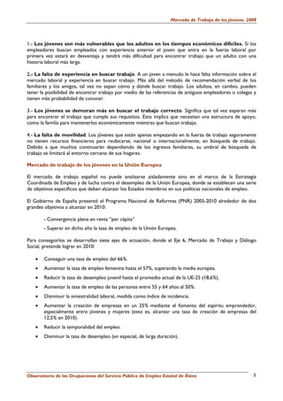 Mercado de Trabajo de los jóvenes. 2008




1.- Los jóvenes son más vulnerables que los adultos en los tiempos económicos difíciles. Si los
empleadores buscan empleados con experiencia anterior el joven que entra en la fuerza laboral por
primera vez estará en desventaja y tendrá más dificultad para encontrar trabajo que un adulto con una
historia laboral más larga.

2.- La falta de experiencia en buscar trabajo. A un joven a menudo le hace falta información sobre el
mercado laboral y experiencia en buscar trabajo. Más allá del método de recomendación verbal de los
familiares y los amigos, tal vez no sepan cómo y dónde buscar trabajo. Los adultos, en cambio, pueden
tener la posibilidad de encontrar trabajo por medio de las referencias de antiguos empleadores o colegas y
tienen más probabilidad de conocer.

3.- Los jóvenes se demoran más en buscar el trabajo correcto. Significa que tal vez esperan más
para encontrar el trabajo que cumpla sus requisitos. Esto implica que necesitan una estructura de apoyo,
como la familia para mantenerlos económicamente mientras que buscan trabajo.

4.- La falta de movilidad. Los jóvenes que están apenas empezando en la fuerza de trabajo seguramente
no tienen recursos financieros para reubicarse, nacional o internacionalmente, en búsqueda de trabajo.
Debido a que muchos continuarán dependiendo de los ingresos familiares, su umbral de búsqueda de
trabajo se limitará al entorno cercano de sus hogares.

Mercado de trabajo de los jóvenes en la Unión Europea

El mercado de trabajo español no puede analizarse aisladamente sino en el marco de la Estrategia
Coordinada de Empleo y de lucha contra el desempleo de la Unión Europea, donde se establecen una serie
de objetivos específicos que deben alcanzar los Estados miembros en sus políticas nacionales de empleo.

El Gobierno de España presentó el Programa Nacional de Reformas (PNR) 2005-2010 alrededor de dos
grandes objetivos a alcanzar en 2010:

       - Convergencia plena en renta “per cápita”
       - Superar en dicho año la tasa de empleo de la Unión Europea.

Para conseguirlos se desarrollan siete ejes de actuación, donde el Eje 6, Mercado de Trabajo y Diálogo
Social, pretende lograr en 2010:

   •   Conseguir una tasa de empleo del 66%.
   •   Aumentar la tasa de empleo femenina hasta el 57%, superando la media europea.
   •   Reducir la tasa de desempleo juvenil hasta el promedio actual de la UE-25 (18,6%).
   •   Aumentar la tasa de empleo de las personas entre 55 y 64 años al 50%.
   •   Disminuir la siniestralidad laboral, medida como índice de incidencia.
   •   Aumentar la creación de empresas en un 25% mediante el fomento del espíritu emprendedor,
       especialmente entre jóvenes y mujeres (esto es, alcanzar una tasa de creación de empresas del
       12,5% en 2010).
   •   Reducir la temporalidad del empleo.
   •   Disminuir la tasa de desempleo (en especial, de larga duración).




Observatorio de las Ocupaciones del Servicio Público de Empleo Estatal de Álava                         5
 