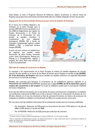 Mercado de Trabajo de los jóvenes. 2008




Cada Estado, en base al Programa Nacional de Reformas, elabora anualmente un Informe Anual de
Progreso que proporciona información pormenorizada sobre las medidas adoptadas durante ese periodo 1.

Agrupación de las Comunidades Autónomas por zonas de política de Cohesión

En el marco de la Política Regional y de
Cohesión de la Unión Europea para el
período 2007-2013 fueron aprobados en el
año 2006 los Reglamentos que regulan los
Fondos Estructurales y el Fondo de
Cohesión de la Comunidad. En este
sentido se persigue contribuir al
cumplimiento     de      tres     objetivos:
Convergencia (FEDER, FSE y Fondo de
Cohesión), Competitividad regional y empleo
(FEDER y FSE) y Cooperación territorio
europeo (FEDER).
A partir de esos criterios se establecieron
las regiones que pueden recibir
financiación de estos Fondos, formando
cuatro zonas (Convergencia, Phasing out,
Phasing in y Competitividad regional y
empleo). Por tanto Álava está incluida en
la Zona Competitividad.

Mercado de trabajo de los jóvenes en España

La respuesta a los requerimientos de la Unión Europea se traduce en medidas legislativas de carácter
nacional. En este sentido en el marco de los Planes de Acción para el Empleo se aprobó la Ley 56/2003,
de 16 de diciembre, de Empleo. Esta Ley es sensible con aquellos colectivos con especiales dificultades
de inserción en el mercado de trabajo.

Medidas más concretas para favorecer la contratación de los trabajadores aparecen reguladas en el
PROGRAMA DE FOMENTO DE EMPLEO 2 aprobado por la Ley 43/2006, de 29 de diciembre, para la
mejora del crecimiento y del empleo 3 en la que se establecen ayudas para la contratación indefinida
de nuevos trabajadores.

En el caso del colectivo de jóvenes, por la suscripción de nuevas contrataciones a trabajadores, se establece
una bonificación empresarial de 800 euros al año y durante 4 años por la contratación de jóvenes de 16 a
30 años. Además, en el caso de conversión en fijos de contratos formativos, de relevo y de sustitución de
trabajadores jubilados se establece una bonificación de 500 euros anuales durante cuatro años.

Por otra parte, esta ley establece reducciones de las cotizaciones sociales para los contratos indefinidos:

       -    Por desempleo.- Reducción de 0,50 puntos en los próximos dos años: 5,75% desde el 1 de julio de
            2006 y 5,50% desde el 1 de julio de 2008.
       -    Por el FOGASA.- Reducción de 0,20 puntos para todo tipo de contratos.

1
    El Informe Anual de Progreso 2008 fue aprobado por el Consejo de Ministros el 10 de octubre de 2008.
2
  Sólo se transcriben las bonificaciones actuales. No obstante permanecen en vigor subvenciones para la contratación de jóvenes al
amparo de Programas de Fomento de Empleo de años anteriores.
3
  B.O.E. 30 de diciembre.


Observatorio de las Ocupaciones del Servicio Público de Empleo Estatal de Álava                                                 6
 