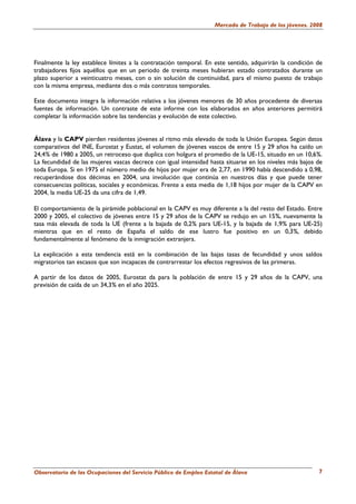 Mercado de Trabajo de los jóvenes. 2008




Finalmente la ley establece límites a la contratación temporal. En este sentido, adquirirán la condición de
trabajadores fijos aquéllos que en un periodo de treinta meses hubieran estado contratados durante un
plazo superior a veinticuatro meses, con o sin solución de continuidad, para el mismo puesto de trabajo
con la misma empresa, mediante dos o más contratos temporales.

Este documento integra la información relativa a los jóvenes menores de 30 años procedente de diversas
fuentes de información. Un contraste de este informe con los elaborados en años anteriores permitirá
completar la información sobre las tendencias y evolución de este colectivo.


Álava y la CAPV pierden residentes jóvenes al ritmo más elevado de toda la Unión Europea. Según datos
comparativos del INE, Eurostat y Eustat, el volumen de jóvenes vascos de entre 15 y 29 años ha caído un
24,4% de 1980 a 2005, un retroceso que duplica con holgura el promedio de la UE-15, situado en un 10,6%.
La fecundidad de las mujeres vascas decrece con igual intensidad hasta situarse en los niveles más bajos de
toda Europa. Si en 1975 el número medio de hijos por mujer era de 2,77, en 1990 había descendido a 0,98,
recuperándose dos décimas en 2004, una involución que continúa en nuestros días y que puede tener
consecuencias políticas, sociales y económicas. Frente a esta media de 1,18 hijos por mujer de la CAPV en
2004, la media UE-25 da una cifra de 1,49.

El comportamiento de la pirámide poblacional en la CAPV es muy diferente a la del resto del Estado. Entre
2000 y 2005, el colectivo de jóvenes entre 15 y 29 años de la CAPV se redujo en un 15%, nuevamente la
tasa más elevada de toda la UE (frente a la bajada de 0,2% para UE-15, y la bajada de 1,9% para UE-25)
mientras que en el resto de España el saldo de ese lustro fue positivo en un 0,3%, debido
fundamentalmente al fenómeno de la inmigración extranjera.

La explicación a esta tendencia está en la combinación de las bajas tasas de fecundidad y unos saldos
migratorios tan escasos que son incapaces de contrarrestar los efectos regresivos de las primeras.

A partir de los datos de 2005, Eurostat da para la población de entre 15 y 29 años de la CAPV, una
previsión de caída de un 34,3% en el año 2025.




Observatorio de las Ocupaciones del Servicio Público de Empleo Estatal de Álava                          7
 