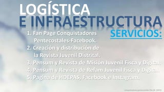 1. Fan Page Conquistadores
Pentecostales-Facebook.
2. Creación y distribución de
la Revista Juvenil Distrital.
3. Pensum y Revista de Misión Juvenil Fisca y Digital.
4. Pensum y Revista de Refam Juvenil Fisca y Digital.
5. Pagina de HDEPAS, Facebook e Instagram.
conquistadores pentecostales Dto.26 (2023)
LOGÍSTICA
E INFRAESTRUCTURA
SERVICIOS:
 