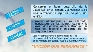 • Conservar el buen desarrollo de la
Juventud en el distrito y direccionarlos a
una Permanencia espiritual de principios
en Dios.
• Proveer alternativas a las diferentes
necesidades de los lideres locales y la
juventud. De esta manera alcanzar una
línea de desarrollo creciente de los
conquistadores.
• Que nuestra juventud permanezca bajo le
dimensión del Espíritu Santo y así poder impactar
en el Nombre del Señor Jesús a la Juventud y mas.
“UNCIÓN QUE PERMANECE ”
 