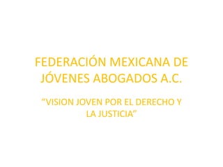 FEDERACIÓN MEXICANA DE 
JÓVENES ABOGADOS A.C. 
“VISION JOVEN POR EL DERECHO Y 
LA JUSTICIA” 
 