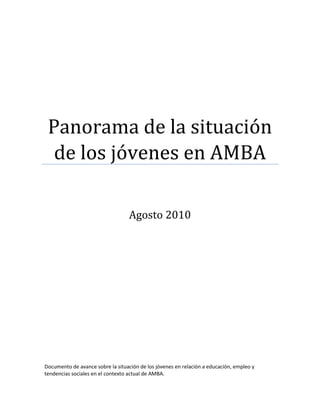 Panorama de la situación
de los jóvenes en AMBA
Agosto 2010
Documento de avance sobre la situación de los jóvenes en relación a educación, empleo y
tendencias sociales en el contexto actual de AMBA.
 