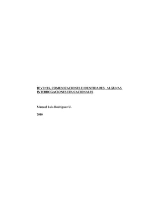 JOVENES, COMUNICACIONES E IDENTIDADES: ALGUNAS
INTERROGACIONES EDUCACIONALES




Manuel Luis Rodríguez U.

2010
 