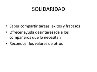 SOLIDARIDAD

• Saber compartir tareas, éxitos y fracasos
• Ofrecer ayuda desinteresada a los
  compañeros que lo necesitan
• Reconocer los valores de otros
 