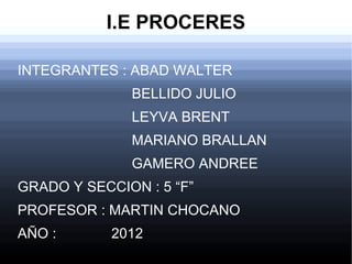 I.E PROCERES

INTEGRANTES : ABAD WALTER
              BELLIDO JULIO
              LEYVA BRENT
              MARIANO BRALLAN
              GAMERO ANDREE
GRADO Y SECCION : 5 “F”
PROFESOR : MARTIN CHOCANO
AÑO :       2012
 