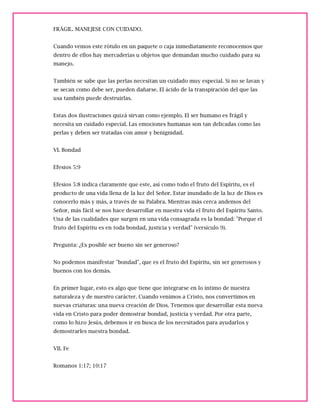 FRÁGIL. MANEJESE CON CUIDADO.
Cuando vemos este rótulo en un paquete o caja inmediatamente reconocemos que
dentro de ellos hay mercaderías u objetos que demandan mucho cuidado para su
manejo.
También se sabe que las perlas necesitan un cuidado muy especial. Si no se lavan y
se secan como debe ser, pueden dañarse. El ácido de la transpiración del que las
usa también puede destruirlas.
Estas dos ilustraciones quizá sirvan como ejemplo. El ser humano es frágil y
necesita un cuidado especial. Las emociones humanas son tan delicadas como las
perlas y deben ser tratadas con amor y benignidad.
VI. Bondad
Efesios 5:9
Efesios 5:8 indica claramente que este, así como todo el fruto del Espíritu, es el
producto de una vida llena de la luz del Señor. Estar inundado de la luz de Dios es
conocerlo más y más, a través de su Palabra. Mientras más cerca andemos del
Señor, más fácil se nos hace desarrollar en nuestra vida el fruto del Espíritu Santo.
Una de las cualidades que surgen en una vida consagrada es la bondad: "Porque el
fruto del Espíritu es en toda bondad, justicia y verdad" (versículo 9).
Pregunta: ¿Es posible ser bueno sin ser generoso?
No podemos manifestar "bondad", que es el fruto del Espíritu, sin ser generosos y
buenos con los demás.
En primer lugar, esto es algo que tiene que integrarse en lo íntimo de nuestra
naturaleza y de nuestro carácter. Cuando venimos a Cristo, nos convertimos en
nuevas criaturas: una nueva creación de Dios. Tenemos que desarrollar esta nueva
vida en Cristo para poder demostrar bondad, justicia y verdad. Por otra parte,
como lo hizo Jesús, debemos ir en busca de los necesitados para ayudarlos y
demostrarles nuestra bondad.
VII. Fe
Romanos 1:17; 10:17
 