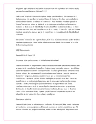 Pregunta: ¿Qué diferencia hay entre la fe como un don espiritual (1 Corintios 12:9)
y como fruto del Espíritu (Gálatas 5:22)?
La fe como fruto del Espíritu se traduce mejor como fidelidad. En Romanos 1:17
hallamos una cita que hace el apóstol Pablo de Habacuc 2:4. Este texto en hebreo
tiene definitivamente el sentido de "fidelidad". Pero debemos recordar que en el
Nuevo Testamento jamás se habla de la fe como una actitud mental solamente.
Siempre se da la idea de fidelidad y obediencia a Dios. En Gálatas 5: 19-23 se hace
un contraste bien marcado entre las obras de la carne y el fruto del Espíritu. Esto es
también una prueba más de que la fe como fruto es esencialmente la fidelidad del
cristiano.
En cambio, como don del Espíritu Santo, la fe es la manifestación del poder de Dios
en obras y portentos. Puede hallar más información sobre este tema en la lección
de la semana próxima.
VIII. Mansedumbre
Salmo 22:26; 1 Pedro 5:5
Pregunta: ¿Con qué contrasta la Biblia la mansedumbre?
La mansedumbre es simplemente una actitud de humildad, opuesta totalmente a la
arrogancia, la vanagloria, el orgullo y el despotismo contra los pobres y los débiles.
La verdadera mansedumbre no se demuestra en una degradación o subestimación
de uno mismo. Ser manso significa estar dispuesto a hacerse cargo de las tareas
humildes y pequeñas. La mansedumbre hace que la persona sea cortés,
considerada y servicial con los demás, sin importar quiénes sean. Esta virtud se
manifiesta en la modestia de la persona que la posee, pero a la vez ella misma
capacha a dicha persona para que se enfrente a cualquier tarea con plena
confianza. Otro aspecto de la mansedumbre es que no impulsa a la persona a
defenderse ni mucho menos atacar a los que le atacan. Lo que hace es dejar su
causa en las manos de Dios y esperar que el Espíritu Santo se encargue de su
situación. Y, por supuesto, Dios actuará a su favor.
Enseñanza práctica
La manifestación de la mansedumbre en la vida del creyente pone a este a salvo de
presentarse a sí mismo primero. El mundo sustenta la errónea opinión de que "Si
uno no cuida de sus propios intereses, nadie lo hará". Pero Jesús responde a esta
 