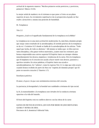 actitud de la siguiente manera: "Muchos primeros serán postreros, y postreros,
primeros" (Mateo 19:30).
La mejor señal de madurez en el cristiano es que pone a Cristo en un plano
superior al suyo. Su crecimiento espiritual se da en proporción al grado en 9ue
exalte a Jesucristo y asuma una posición de humildad.
IX. Templanza
Tito 2:2
Pregunta: ¿Cuál es el significado fundamental de la templanza en la Biblia?
La templanza no es una mera actitud de moderación. Es, más bien, dominio propio
que surge como resultado de la autodisciplina. El sentido práctico de la templanza
se da en 1 Corintios 9:25 donde se habla de la autodisciplina de los atletas. "Todo
aquel que lucha, de todo se abstiene." Allí mismo se indica que -si ellos ejercen
tanta disciplina, a fin ganar trofeos materiales, ¡cuánto más los cristianos, que
hemos emprendido una carrera superior! El Espíritu Santo no siempre elimina
inmediatamente los deseos, impulsos y tendencias de la carne. Pero la templanza
que El implanta en el corazón nos ayuda a hacer morir esos deseos, pasiones y
apetitos carnales. En otras palabras, el Espíritu Santo nos ayuda a
autodisciplinarnos. Ser "sobrios", como lo expresa Tito 2:2 es algo que sólo ocurre
cuando hemos recibido de parte de Dios ese "espíritu de dominio propio" que El
pone en nuestro corazón (2 Timoteo 1:7).
Enseñanza práctica
El amor, el gozo y la paz son sentimientos internos del corazón.
La paciencia, la benignidad y la bondad son cualidades cristianas de tipo social.
La fe, la mansedumbre y la templanza son virtudes de la conducta cristiana
opuestas a la vida del mundo.
El fruto del Espíritu está en conflicto directo con las obras de la carne
LLENOS DE FRUTOS DE JUSTICIA ,QUE SON POR MEDIO DE JESUCRISTO,PARA
GLORIA Y HONRA DE DIOS.
Porciones de E. dominical -Editorial Vida.
 
