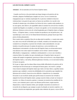 LOS FRUTOS DEL ESPIRITU SANTO
Articulo I. De la naturaleza de los frutos Espíritu Santo.
Cuando con fervor se ha ejercitado uno largo tiempo en la práctica de las
virtudes, adquiere facilidad para cumplir sus actos. Ya no se sienten las
repugnancias que se sentían al principio No es preciso combatir ni hacerse
violencia hace con gusto lo que antes se hacía con sacrificio. Les sucede a las
virtudes lo mismo que a los árboles: los frutos de éstos, cuando están maduros, ya
no son agrios, sino dulces y de agradable sabor; lo mismo los actos de las virtudes,
cuando han llegado a su madurez, se hacen con agrado y se les encuentra un gusto
delicioso. Entonces estos actos de virtud inspirados por el Espíritu Santo se llaman
frutos ~ el Espíritu Santo, y ciertas virtudes los producen con tal perfección y tal
suavidad que a esos estos se los llama bienaventuranzas, porque hacen que Dios
posea al alma planamente.
Pues cuanto más se apodera Dios de un alma más la santifica ; y cuanto más santa
sea, más cerca está de la felicidad, que es donde, estando ya la naturaleza como
curada de su corrupción, se poseen las virtudes como naturalmente. Los que
tienden a la perfección por el camino de prácticas y actos metódicos, sin
abandonarse enteramente a la dirección del Espíritu Santo, no alcanzarán nunca
esta dulzura esta como especie de madurez sin la virtud : sienten siempre
dificultades y repugnancias : combaten continuamente y a veces son vencidos y
cometen faltas. En cambio, los que orientados por el Espíritu Santo van por el
camino del simple recogimiento, practican el bien con un fervor y una alegría digna
del Espíritu Santo, y sin lucha, obtienen gloriosas victorias, o si es necesario luchar,
lo hacen con gusto.
De lo que se sigue, que las almas tibias tienen doble dificultad en la práctica de la
virtud que las fervorosas que se entregan de buena gana y sin reserva : porque
éstas tienen la alegría del Espíritu Santo que todo se lo hace fácil, y aquéllas tienen
pasiones que combatir y sienten las debilidades de la naturaleza que impiden las
dulzuras de la virtud y hacen los actos difíciles e imperfectos. La comunión
frecuente es un excelente medio para perfeccionar en nosotros las virtudes y
adquirir los frutos del Espíritu Santo ; porque nuestro Señor, al unir su Cuerpo al
nuestro y su Alma a la nuestra, quema y consume en nosotros las semillas de los
vicios y nos comunica poco a poco sus divinas perfecciones, según nuestra
disposición y como le dejemos obrar, por ejemplo: encuentra en nosotros el
recuerdo de un disgusto, que aunque ya pasó, ha dejado en nuestro espíritu y en
nuestro corazón una impresión, que queda como simiente de pesar y cuyos efectos
 