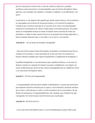 pero no alcanzan la victoria sino a costa de violentos esfuerzos y grandes
sacrificios; mas la paciencia y la mansedumbre, que son frutos del Espíritu Santo,
apartan a sus enemigos sin combate, o si llegan a combatir, es sin dificultad y con
gusto.
La paciencia ve con alegría todo aquello que puede causar tristeza. Así los mártires
se regocijaban con la noticia de las persecuciones y a la vista de los suplicios.
Cuando la paz está bien asentada en el corazón, no le cuesta a la mansedumbre
reprimir los movimientos de cólera; el alma sigue en la misma postura, sin perder
nunca su tranquilidad. Porque al tomar el Espíritu Santo posesión de todas sus
facultades y residir en ellas, aleja la tristeza o no permite que le haga impresión ; y
hasta el mismo demonio teme a esta alma y no se atreve a acercársele.
Artículo IV: - de los frutos de bondad y benignidad
Estos dos frutos miran al bien del prójimo. La bondad y la inclinación que lleva a
ocuparse de los demás y a que participen de lo que uno tiene. No tenemos en
nuestro idioma la palabra que exprese propiamente el significado de benígnitas: y
la palabra benignidad, se usa únicamente para, significar dulzura; y esta clase de
dulzura consiste en, manejar los demás con gusto, cordialmente, con alegría, sin
sentir la dificultad que siente los que tienen la benignidad sólo en calidad de virtud
y no como fruto del Espíritu Santo.
artículo V. Del fruto de longanimidad.
La longanimidad o perseverancia impide el aburrimiento y la pena que provienen
precisamente del deseo del bien que se espera, o de la lentitud y duración del bien
que se hace, o del mal que se sufre y no de la grandeza de la cosa misma o de las
demás circunstancias. La longanimidad hace, par ejemplo, que al final de un año
consagrado a la virtud seamos más fervorosos que al principio.
Artículo VI: Del fruto de la f e.
La fe como fruto del Espíritu Santo, es cierta facilidad para aceptar todo lo que
 