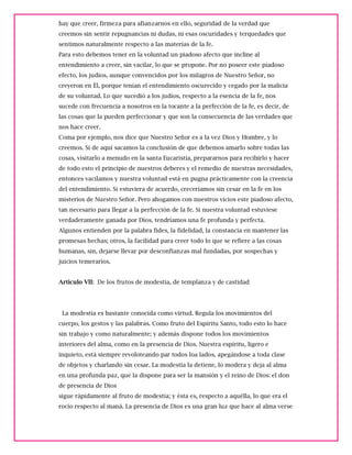 hay que creer, firmeza para afianzarnos en ello, seguridad de la verdad que
creemos sin sentir repugnancias ni dudas, ni esas oscuridades y terquedades que
sentimos naturalmente respecto a las materias de la fe.
Para esto debemos tener en la voluntad un piadoso afecto que incline al
entendimiento a creer, sin vacilar, lo que se propone. Por no poseer este piadoso
efecto, los judíos, aunque convencidos por los milagros de Nuestro Señor, no
creyeron en Él, porque tenían el entendimiento oscurecido y cegado por la malicia
de su voluntad. Lo que sucedió a los judíos, respecto a la esencia de la fe, nos
sucede con frecuencia a nosotros en la tocante a la perfección de la fe, es decir, de
las cosas que la pueden perfeccionar y que son la consecuencia de las verdades que
nos hace creer.
Coma por ejemplo, nos dice que Nuestro Señor es a la vez Dios y Hombre, y lo
creemos. Si de aquí sacamos la conclusión de que debemos amarlo sobre todas las
cosas, visitarlo a menudo en la santa Eucaristía, prepararnos para recibirlo y hacer
de todo esto el principio de nuestros deberes y el remedio de nuestras necesidades,
entonces vacilamos y nuestra voluntad está en pugna prácticamente con la creencia
del entendimiento. Si estuviera de acuerdo, creceríamos sin cesar en la fe en los
misterios de Nuestro Señor. Pero ahogamos con nuestros vicios este piadoso afecto,
tan necesario para llegar a la perfección de la fe. Si nuestra voluntad estuviese
verdaderamente ganada por Dios, tendríamos una fe profunda y perfecta.
Algunos entienden por la palabra fides, la fidelidad, la constancia en mantener las
promesas hechas; otros, la facilidad para creer todo lo que se refiere a las cosas
humanas, sin, dejarse llevar por desconfianzas mal fundadas, por sospechas y
juicios temerarios.
Articulo VII: De los frutos de modestia, de templanza y de castidad
La modestia es bastante conocida como virtud. Regula los movimientos del
cuerpo, los gestos y las palabras. Como fruto del Espíritu Santo, todo esto lo hace
sin trabajo y como naturalmente; y además dispone todos los movimientos
interiores del alma, como en la presencia de Dios. Nuestra espíritu, ligero e
inquieto, está siempre revoloteando par todos loa lados, apegándose a toda clase
de objetos y charlando sin cesar. La modestia la detiene, lo modera y deja al alma
en una profunda paz, que la dispone para ser la mansión y el reino de Dios: el don
de presencia de Dios
sigue rápidamente al fruto de modestia; y ésta es, respecto a aquélla, lo que era el
rocío respecto al maná. La presencia de Dios es una gran luz que hace al alma verse
 