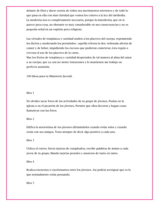 delante de Dios y darse cuenta de todos sus movimientos interiores y de todo lo
que pasa en ella con más claridad que vemos los colores a la luz del mediodía.
La modestia nos es completamente necesaria, porque la inmodestia, que en sí
parece poca cosa, no obstante es muy considerable en sus consecuencias y no es
pequeña señal en un espíritu poco religioso.
Las virtudes de templanza y castidad atañen a los placeres del cuerpo, reprimiendo
los ilícitos y moderando los permitidos : aquélla refrena la des: ordenada afición de
comer y de beber, impidiendo los excesos que pudieran cometerse; ésta regula o
cercena el uso de los placeres de la carne.
Mas los frutos de templanza y castidad desprenden de tal manera al alma del amor
a su cuerpo, que ya casi no siente tentaciones y lo mantienen sin trabajo en
perfecta sumisión.
100 Ideas para tu Ministerio Juvenil.
Idea 1
No olvides sacar fotos de las actividades de tu grupo de jóvenes. Ponlas en la
iglesia o en el pizarrón de los jóvenes. Permite que ellos decoren y hagan cosas
llamativas con las fotos.
Idea 2
Edifica la autoestima de tus jóvenes afirmándolos cuando están solos y cuando
están con sus amigos. Trata siempre de decir algo positivo a cada uno.
Idea 3
Utiliza el correo. Envía tarjetas de cumpleaños, escribe palabras de ánimo a cada
joven de tu grupo. Manda tarjetas postales y anuncios de tanto en tanto.
Idea 4
Realiza encuestas o cuestionarios entre los jóvenes. Así podrás averiguar que es lo
que normalmente están pensando.
Idea 5
 