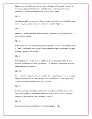 Reúnete con otros líderes de jóvenes dentro de tu área. Si no existe este tipo de
reuniones, organiza una tú mismo periódicamente para compartir ideas y
problemas. Estas personas pueden ser de gran ayuda para ti.
Idea 6
Nunca ignores las interrupciones durante una reunión de jóvenes. Cuando ocurra
reconócela, es la mejor manera de retomar la atención del grupo.
Idea 7
Evita hacer promesas que no puedas cumplir a los padres. Solo promete hacer tu
mejor intento siempre.
Idea 8
Subscríbete a una revista popular de música entre los jóvenes como “Rolling Stone”
o “Teen” (Adolescente) (o la que sea popular en tu país) para mantenerte al día de
la cultura actual de los jóvenes.
Idea 9
Dale oportunidad a los jóvenes de meditar lo que aprendieron al final de cada
reunión. Pídeles que escriban: “yo aprendí….”, o divídelos en pequeños grupos y
discutan lo que aprendieron.
Idea 10
No se reúnan en lugares demasiado grandes para el grupo de jóvenes. Si tu grupo
es pequeño, reúnanse en un lugar chico. Esto les da la idea de estar “apretados”.
Asegúrate que la reunión sea informal y cómoda.
Idea 11
Permite que los jóvenes hagan un “anuario” al final del año. Debe incluir fotos y
artículos acerca de las actividades realizadas durante el año. Será un recuerdo
positivo de los momentos que compartió el grupo.
Idea 12
Prepara una buena descripción de tu trabajo y apégate a ella.
 